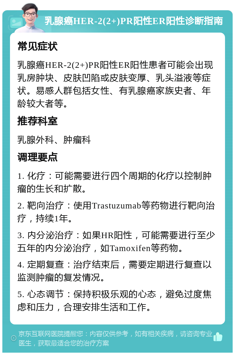 乳腺癌HER-2(2+)PR阳性ER阳性诊断指南 常见症状 乳腺癌HER-2(2+)PR阳性ER阳性患者可能会出现乳房肿块、皮肤凹陷或皮肤变厚、乳头溢液等症状。易感人群包括女性、有乳腺癌家族史者、年龄较大者等。 推荐科室 乳腺外科、肿瘤科 调理要点 1. 化疗：可能需要进行四个周期的化疗以控制肿瘤的生长和扩散。 2. 靶向治疗：使用Trastuzumab等药物进行靶向治疗，持续1年。 3. 内分泌治疗：如果HR阳性，可能需要进行至少五年的内分泌治疗，如Tamoxifen等药物。 4. 定期复查：治疗结束后，需要定期进行复查以监测肿瘤的复发情况。 5. 心态调节：保持积极乐观的心态，避免过度焦虑和压力，合理安排生活和工作。