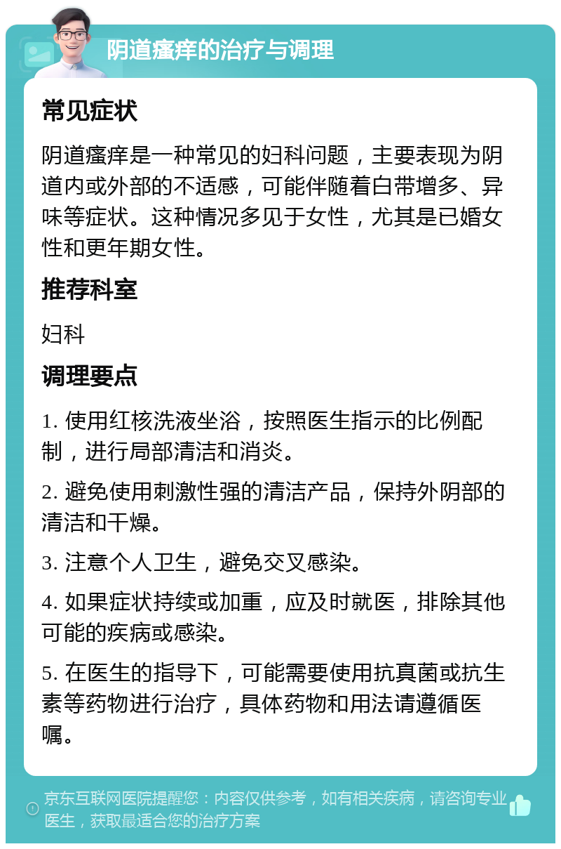 阴道瘙痒的治疗与调理 常见症状 阴道瘙痒是一种常见的妇科问题，主要表现为阴道内或外部的不适感，可能伴随着白带增多、异味等症状。这种情况多见于女性，尤其是已婚女性和更年期女性。 推荐科室 妇科 调理要点 1. 使用红核洗液坐浴，按照医生指示的比例配制，进行局部清洁和消炎。 2. 避免使用刺激性强的清洁产品，保持外阴部的清洁和干燥。 3. 注意个人卫生，避免交叉感染。 4. 如果症状持续或加重，应及时就医，排除其他可能的疾病或感染。 5. 在医生的指导下，可能需要使用抗真菌或抗生素等药物进行治疗，具体药物和用法请遵循医嘱。