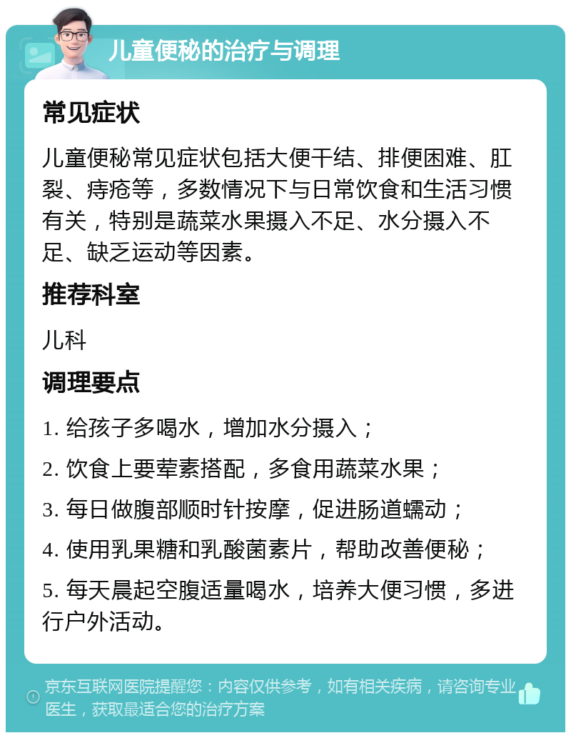 儿童便秘的治疗与调理 常见症状 儿童便秘常见症状包括大便干结、排便困难、肛裂、痔疮等，多数情况下与日常饮食和生活习惯有关，特别是蔬菜水果摄入不足、水分摄入不足、缺乏运动等因素。 推荐科室 儿科 调理要点 1. 给孩子多喝水，增加水分摄入； 2. 饮食上要荤素搭配，多食用蔬菜水果； 3. 每日做腹部顺时针按摩，促进肠道蠕动； 4. 使用乳果糖和乳酸菌素片，帮助改善便秘； 5. 每天晨起空腹适量喝水，培养大便习惯，多进行户外活动。