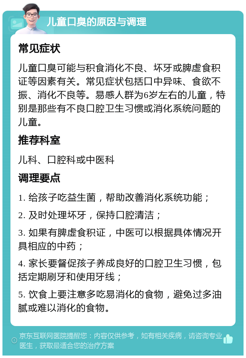 儿童口臭的原因与调理 常见症状 儿童口臭可能与积食消化不良、坏牙或脾虚食积证等因素有关。常见症状包括口中异味、食欲不振、消化不良等。易感人群为6岁左右的儿童，特别是那些有不良口腔卫生习惯或消化系统问题的儿童。 推荐科室 儿科、口腔科或中医科 调理要点 1. 给孩子吃益生菌，帮助改善消化系统功能； 2. 及时处理坏牙，保持口腔清洁； 3. 如果有脾虚食积证，中医可以根据具体情况开具相应的中药； 4. 家长要督促孩子养成良好的口腔卫生习惯，包括定期刷牙和使用牙线； 5. 饮食上要注意多吃易消化的食物，避免过多油腻或难以消化的食物。