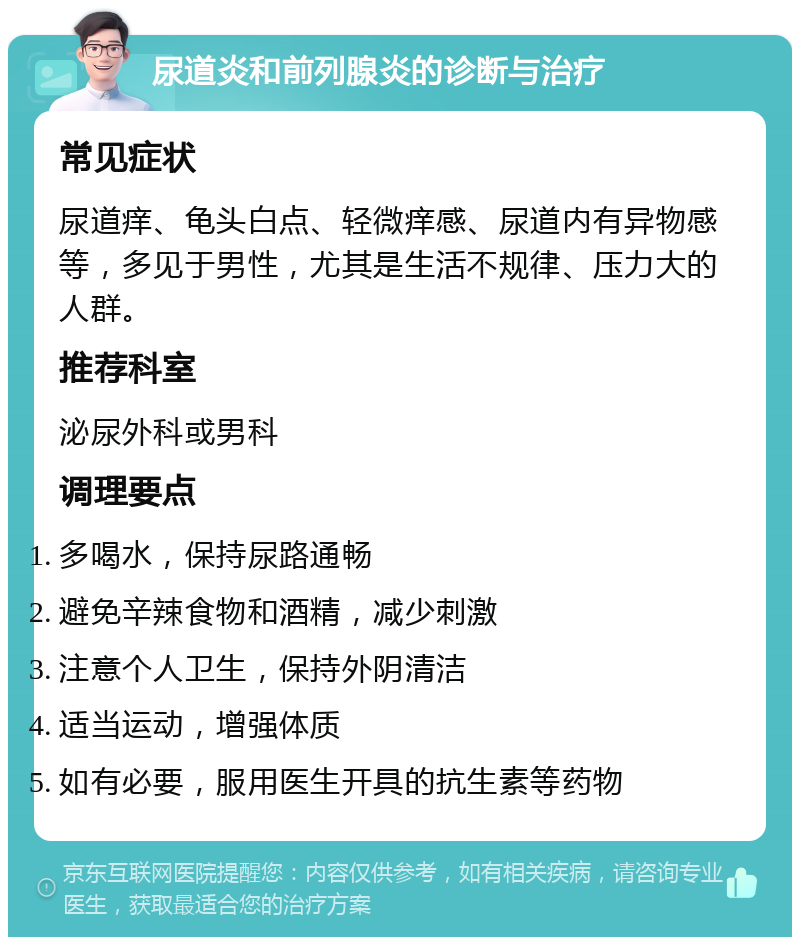 尿道炎和前列腺炎的诊断与治疗 常见症状 尿道痒、龟头白点、轻微痒感、尿道内有异物感等，多见于男性，尤其是生活不规律、压力大的人群。 推荐科室 泌尿外科或男科 调理要点 多喝水，保持尿路通畅 避免辛辣食物和酒精，减少刺激 注意个人卫生，保持外阴清洁 适当运动，增强体质 如有必要，服用医生开具的抗生素等药物