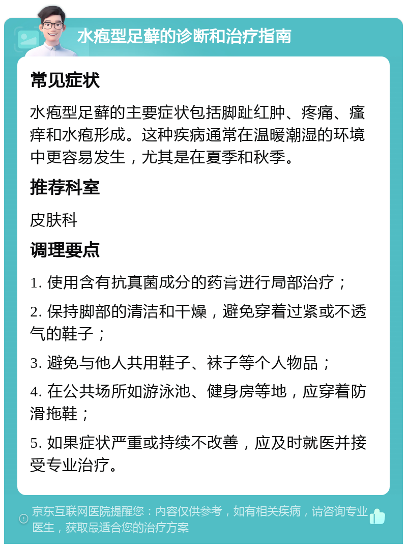 水疱型足藓的诊断和治疗指南 常见症状 水疱型足藓的主要症状包括脚趾红肿、疼痛、瘙痒和水疱形成。这种疾病通常在温暖潮湿的环境中更容易发生，尤其是在夏季和秋季。 推荐科室 皮肤科 调理要点 1. 使用含有抗真菌成分的药膏进行局部治疗； 2. 保持脚部的清洁和干燥，避免穿着过紧或不透气的鞋子； 3. 避免与他人共用鞋子、袜子等个人物品； 4. 在公共场所如游泳池、健身房等地，应穿着防滑拖鞋； 5. 如果症状严重或持续不改善，应及时就医并接受专业治疗。