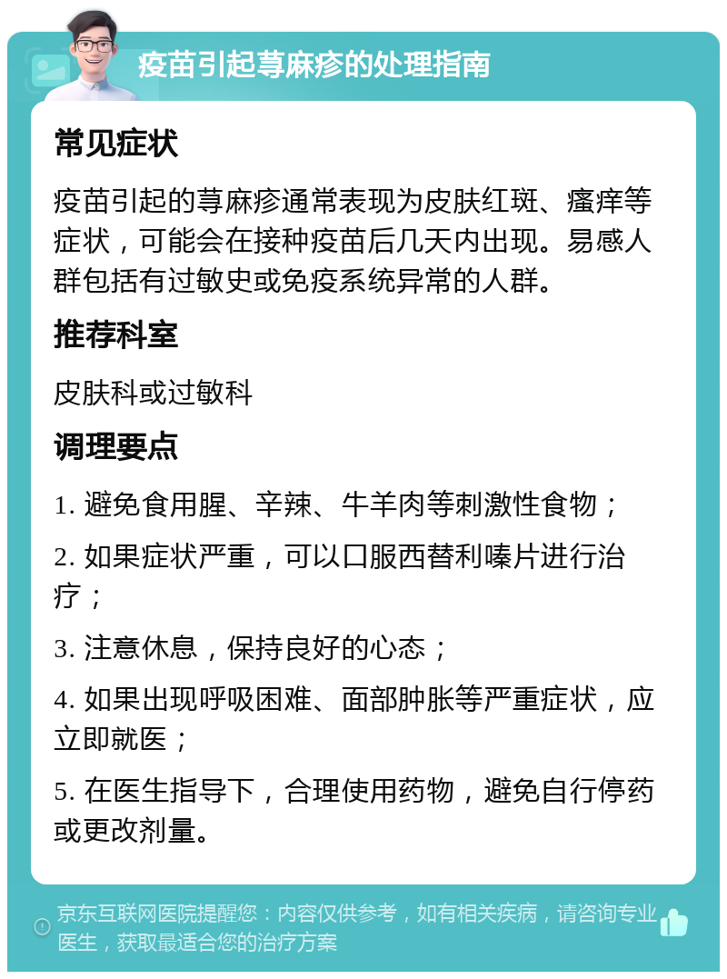 疫苗引起荨麻疹的处理指南 常见症状 疫苗引起的荨麻疹通常表现为皮肤红斑、瘙痒等症状，可能会在接种疫苗后几天内出现。易感人群包括有过敏史或免疫系统异常的人群。 推荐科室 皮肤科或过敏科 调理要点 1. 避免食用腥、辛辣、牛羊肉等刺激性食物； 2. 如果症状严重，可以口服西替利嗪片进行治疗； 3. 注意休息，保持良好的心态； 4. 如果出现呼吸困难、面部肿胀等严重症状，应立即就医； 5. 在医生指导下，合理使用药物，避免自行停药或更改剂量。