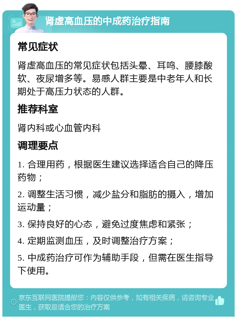 肾虚高血压的中成药治疗指南 常见症状 肾虚高血压的常见症状包括头晕、耳鸣、腰膝酸软、夜尿增多等。易感人群主要是中老年人和长期处于高压力状态的人群。 推荐科室 肾内科或心血管内科 调理要点 1. 合理用药，根据医生建议选择适合自己的降压药物； 2. 调整生活习惯，减少盐分和脂肪的摄入，增加运动量； 3. 保持良好的心态，避免过度焦虑和紧张； 4. 定期监测血压，及时调整治疗方案； 5. 中成药治疗可作为辅助手段，但需在医生指导下使用。