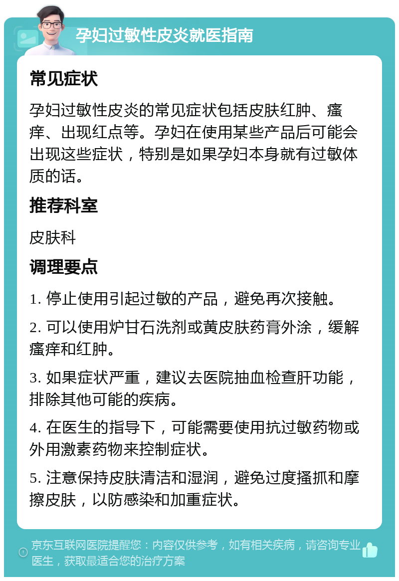 孕妇过敏性皮炎就医指南 常见症状 孕妇过敏性皮炎的常见症状包括皮肤红肿、瘙痒、出现红点等。孕妇在使用某些产品后可能会出现这些症状，特别是如果孕妇本身就有过敏体质的话。 推荐科室 皮肤科 调理要点 1. 停止使用引起过敏的产品，避免再次接触。 2. 可以使用炉甘石洗剂或黄皮肤药膏外涂，缓解瘙痒和红肿。 3. 如果症状严重，建议去医院抽血检查肝功能，排除其他可能的疾病。 4. 在医生的指导下，可能需要使用抗过敏药物或外用激素药物来控制症状。 5. 注意保持皮肤清洁和湿润，避免过度搔抓和摩擦皮肤，以防感染和加重症状。