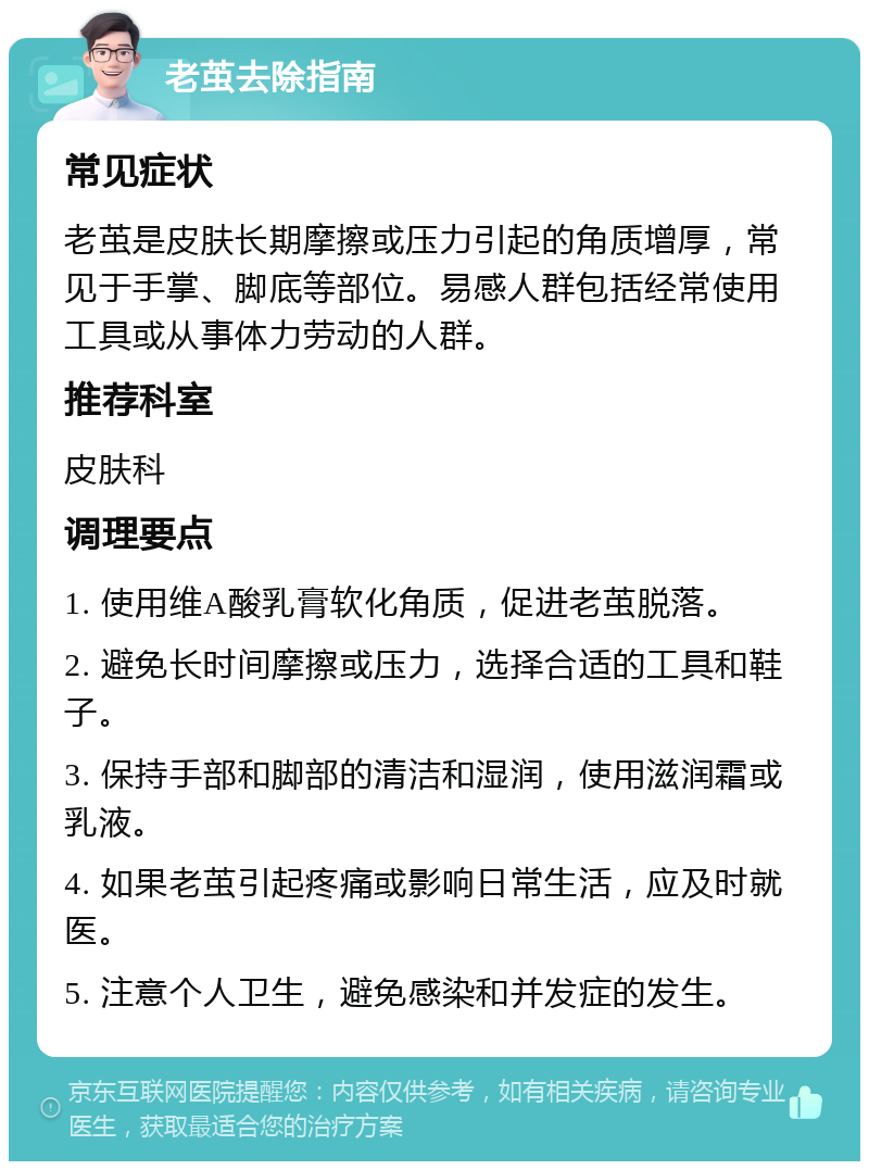 老茧去除指南 常见症状 老茧是皮肤长期摩擦或压力引起的角质增厚，常见于手掌、脚底等部位。易感人群包括经常使用工具或从事体力劳动的人群。 推荐科室 皮肤科 调理要点 1. 使用维A酸乳膏软化角质，促进老茧脱落。 2. 避免长时间摩擦或压力，选择合适的工具和鞋子。 3. 保持手部和脚部的清洁和湿润，使用滋润霜或乳液。 4. 如果老茧引起疼痛或影响日常生活，应及时就医。 5. 注意个人卫生，避免感染和并发症的发生。