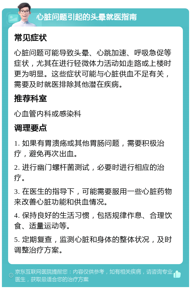 心脏问题引起的头晕就医指南 常见症状 心脏问题可能导致头晕、心跳加速、呼吸急促等症状，尤其在进行轻微体力活动如走路或上楼时更为明显。这些症状可能与心脏供血不足有关，需要及时就医排除其他潜在疾病。 推荐科室 心血管内科或感染科 调理要点 1. 如果有胃溃疡或其他胃肠问题，需要积极治疗，避免再次出血。 2. 进行幽门螺杆菌测试，必要时进行相应的治疗。 3. 在医生的指导下，可能需要服用一些心脏药物来改善心脏功能和供血情况。 4. 保持良好的生活习惯，包括规律作息、合理饮食、适量运动等。 5. 定期复查，监测心脏和身体的整体状况，及时调整治疗方案。