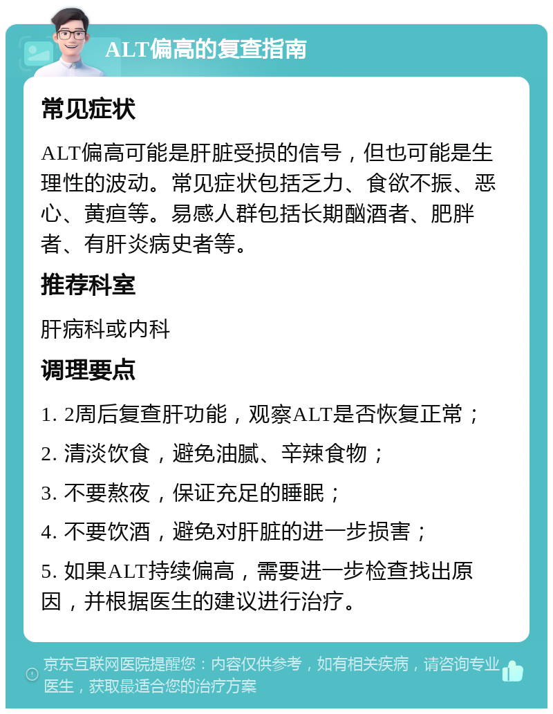 ALT偏高的复查指南 常见症状 ALT偏高可能是肝脏受损的信号，但也可能是生理性的波动。常见症状包括乏力、食欲不振、恶心、黄疸等。易感人群包括长期酗酒者、肥胖者、有肝炎病史者等。 推荐科室 肝病科或内科 调理要点 1. 2周后复查肝功能，观察ALT是否恢复正常； 2. 清淡饮食，避免油腻、辛辣食物； 3. 不要熬夜，保证充足的睡眠； 4. 不要饮酒，避免对肝脏的进一步损害； 5. 如果ALT持续偏高，需要进一步检查找出原因，并根据医生的建议进行治疗。