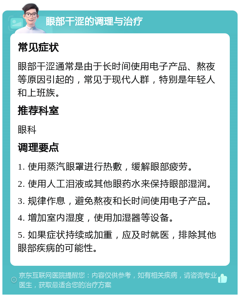 眼部干涩的调理与治疗 常见症状 眼部干涩通常是由于长时间使用电子产品、熬夜等原因引起的，常见于现代人群，特别是年轻人和上班族。 推荐科室 眼科 调理要点 1. 使用蒸汽眼罩进行热敷，缓解眼部疲劳。 2. 使用人工泪液或其他眼药水来保持眼部湿润。 3. 规律作息，避免熬夜和长时间使用电子产品。 4. 增加室内湿度，使用加湿器等设备。 5. 如果症状持续或加重，应及时就医，排除其他眼部疾病的可能性。