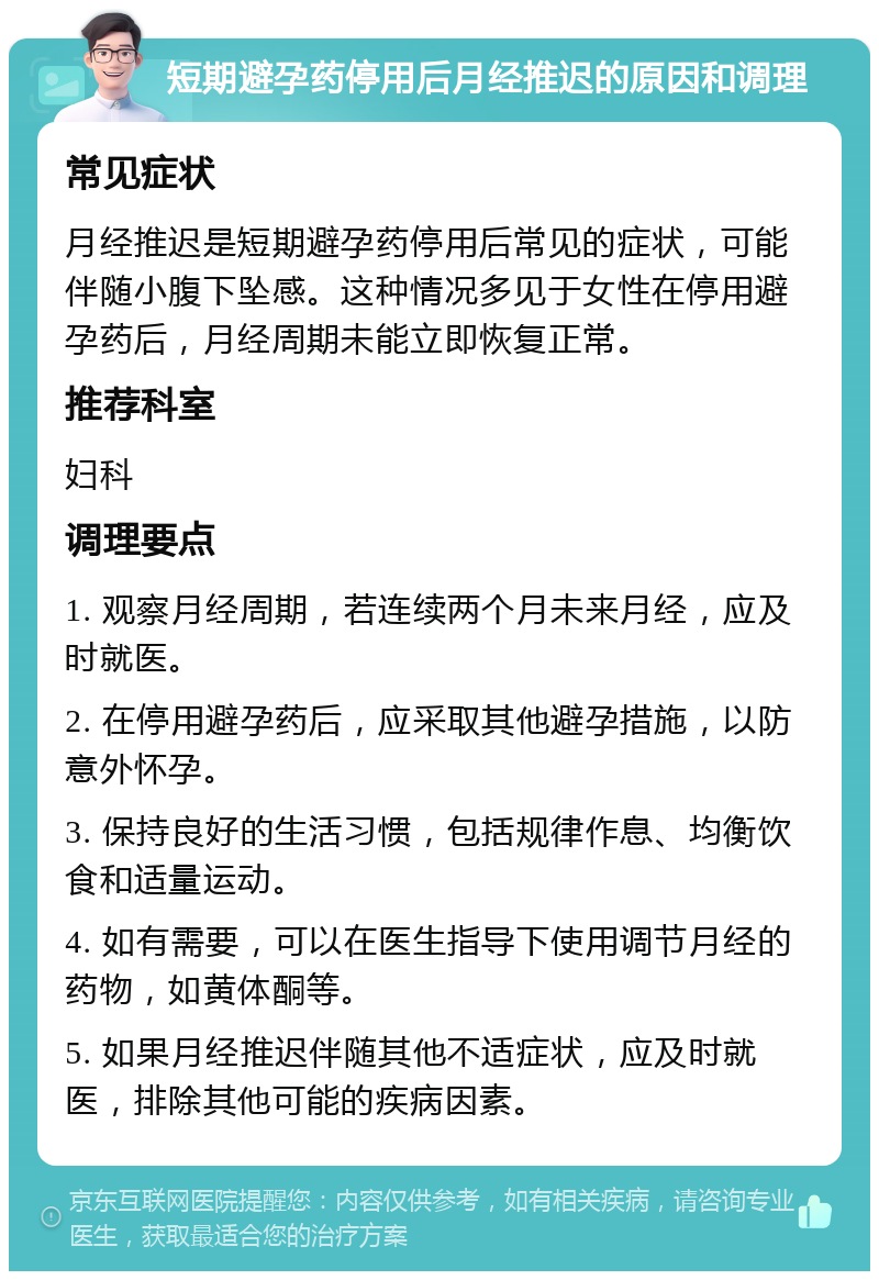 短期避孕药停用后月经推迟的原因和调理 常见症状 月经推迟是短期避孕药停用后常见的症状，可能伴随小腹下坠感。这种情况多见于女性在停用避孕药后，月经周期未能立即恢复正常。 推荐科室 妇科 调理要点 1. 观察月经周期，若连续两个月未来月经，应及时就医。 2. 在停用避孕药后，应采取其他避孕措施，以防意外怀孕。 3. 保持良好的生活习惯，包括规律作息、均衡饮食和适量运动。 4. 如有需要，可以在医生指导下使用调节月经的药物，如黄体酮等。 5. 如果月经推迟伴随其他不适症状，应及时就医，排除其他可能的疾病因素。