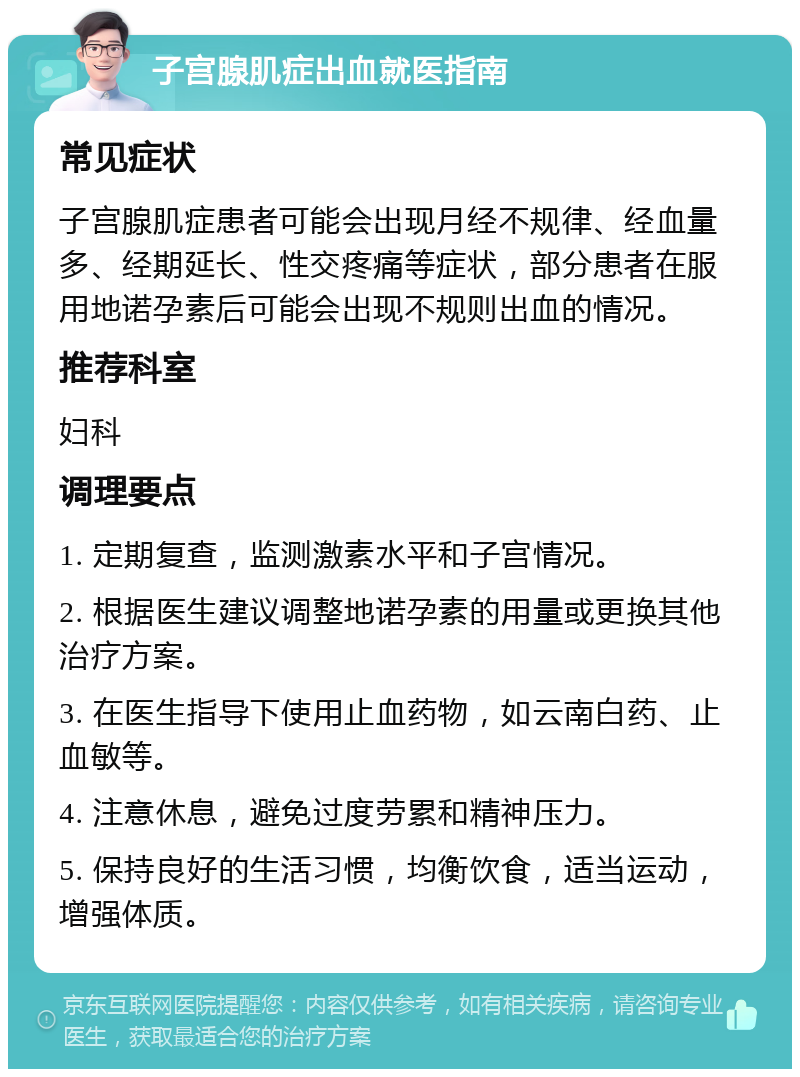 子宫腺肌症出血就医指南 常见症状 子宫腺肌症患者可能会出现月经不规律、经血量多、经期延长、性交疼痛等症状，部分患者在服用地诺孕素后可能会出现不规则出血的情况。 推荐科室 妇科 调理要点 1. 定期复查，监测激素水平和子宫情况。 2. 根据医生建议调整地诺孕素的用量或更换其他治疗方案。 3. 在医生指导下使用止血药物，如云南白药、止血敏等。 4. 注意休息，避免过度劳累和精神压力。 5. 保持良好的生活习惯，均衡饮食，适当运动，增强体质。