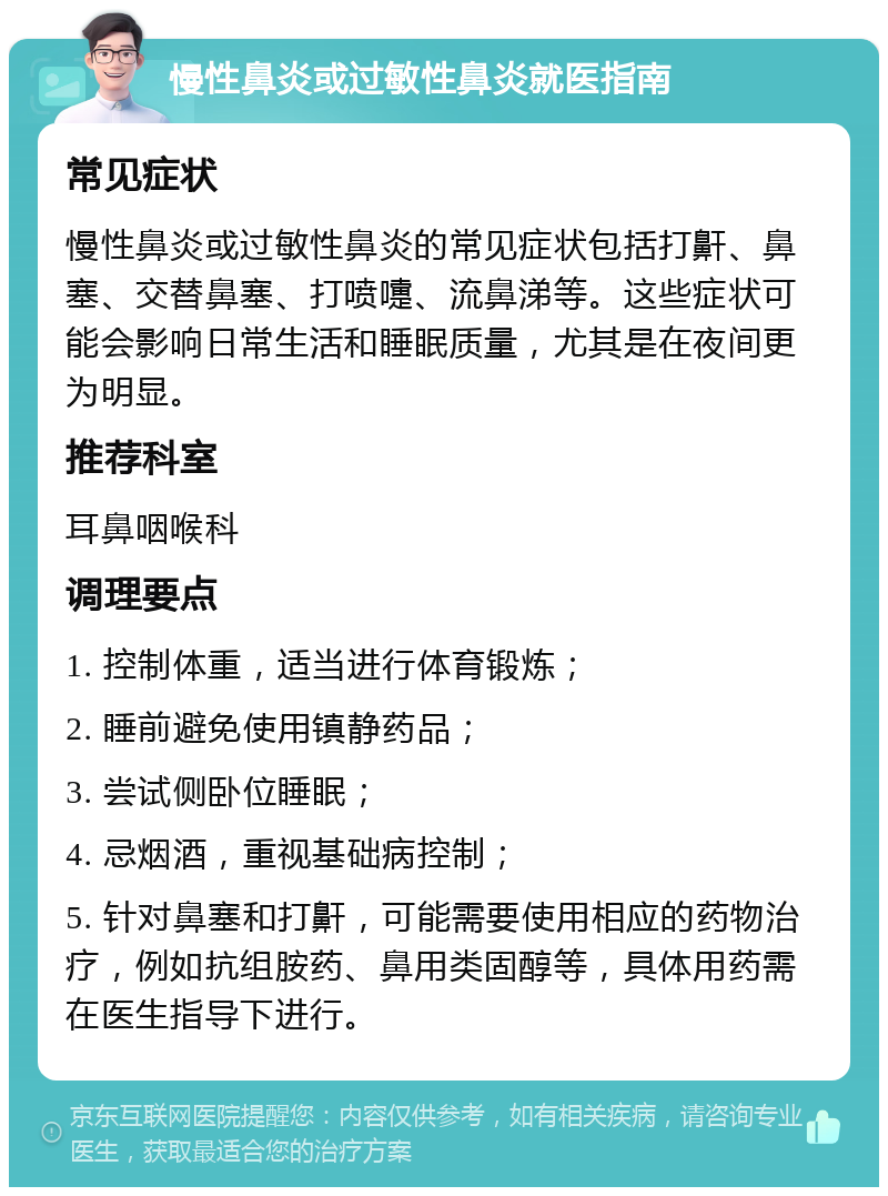 慢性鼻炎或过敏性鼻炎就医指南 常见症状 慢性鼻炎或过敏性鼻炎的常见症状包括打鼾、鼻塞、交替鼻塞、打喷嚏、流鼻涕等。这些症状可能会影响日常生活和睡眠质量，尤其是在夜间更为明显。 推荐科室 耳鼻咽喉科 调理要点 1. 控制体重，适当进行体育锻炼； 2. 睡前避免使用镇静药品； 3. 尝试侧卧位睡眠； 4. 忌烟酒，重视基础病控制； 5. 针对鼻塞和打鼾，可能需要使用相应的药物治疗，例如抗组胺药、鼻用类固醇等，具体用药需在医生指导下进行。