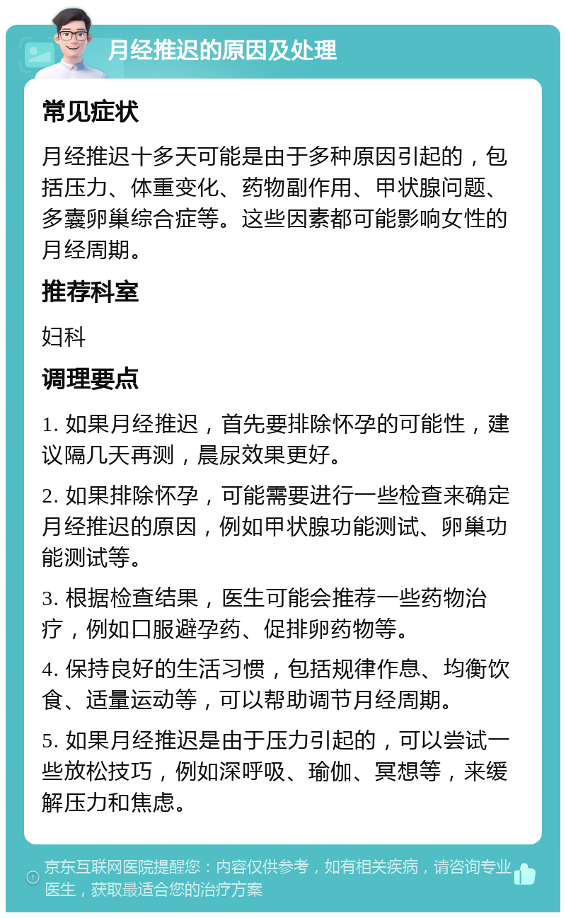 月经推迟的原因及处理 常见症状 月经推迟十多天可能是由于多种原因引起的，包括压力、体重变化、药物副作用、甲状腺问题、多囊卵巢综合症等。这些因素都可能影响女性的月经周期。 推荐科室 妇科 调理要点 1. 如果月经推迟，首先要排除怀孕的可能性，建议隔几天再测，晨尿效果更好。 2. 如果排除怀孕，可能需要进行一些检查来确定月经推迟的原因，例如甲状腺功能测试、卵巢功能测试等。 3. 根据检查结果，医生可能会推荐一些药物治疗，例如口服避孕药、促排卵药物等。 4. 保持良好的生活习惯，包括规律作息、均衡饮食、适量运动等，可以帮助调节月经周期。 5. 如果月经推迟是由于压力引起的，可以尝试一些放松技巧，例如深呼吸、瑜伽、冥想等，来缓解压力和焦虑。