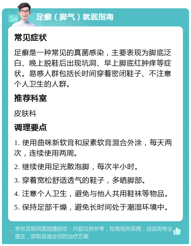 足癣（脚气）就医指南 常见症状 足癣是一种常见的真菌感染，主要表现为脚底泛白、晚上脱鞋后出现坑洞、早上脚底红肿痒等症状。易感人群包括长时间穿着密闭鞋子、不注意个人卫生的人群。 推荐科室 皮肤科 调理要点 1. 使用曲咪新软膏和尿素软膏混合外涂，每天两次，连续使用两周。 2. 继续使用足光散泡脚，每次半小时。 3. 穿着宽松舒适透气的鞋子，多晒脚部。 4. 注意个人卫生，避免与他人共用鞋袜等物品。 5. 保持足部干燥，避免长时间处于潮湿环境中。