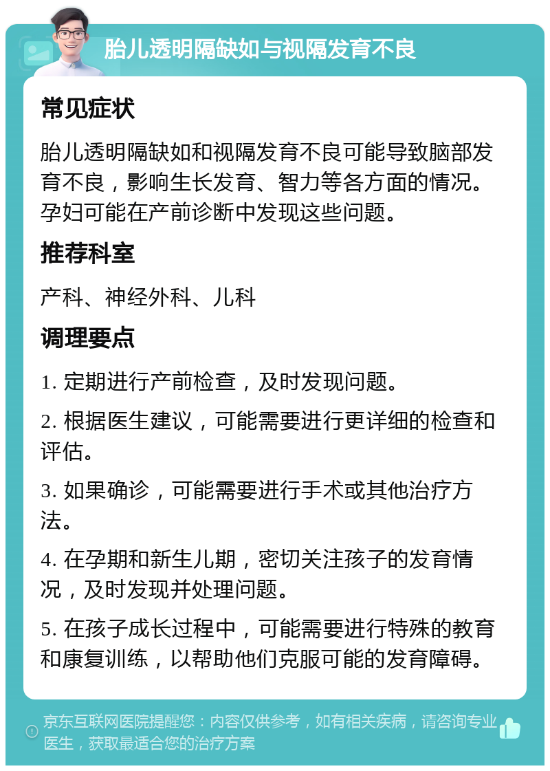 胎儿透明隔缺如与视隔发育不良 常见症状 胎儿透明隔缺如和视隔发育不良可能导致脑部发育不良，影响生长发育、智力等各方面的情况。孕妇可能在产前诊断中发现这些问题。 推荐科室 产科、神经外科、儿科 调理要点 1. 定期进行产前检查，及时发现问题。 2. 根据医生建议，可能需要进行更详细的检查和评估。 3. 如果确诊，可能需要进行手术或其他治疗方法。 4. 在孕期和新生儿期，密切关注孩子的发育情况，及时发现并处理问题。 5. 在孩子成长过程中，可能需要进行特殊的教育和康复训练，以帮助他们克服可能的发育障碍。