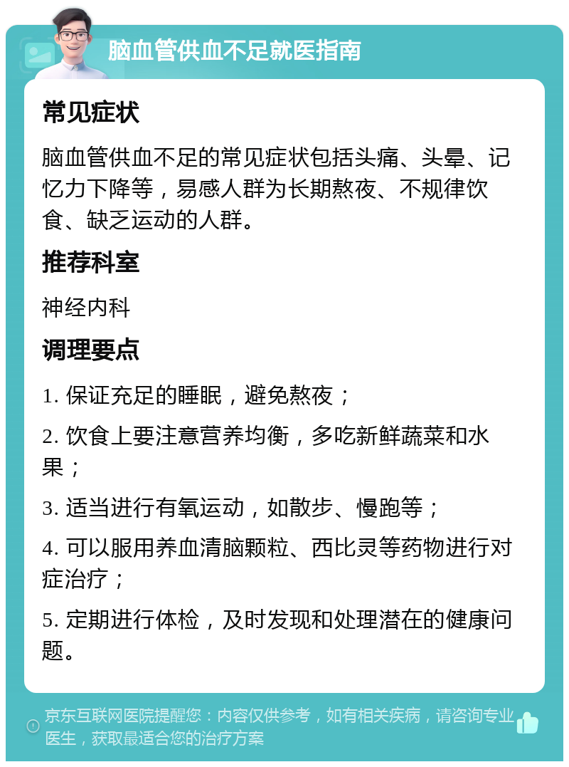 脑血管供血不足就医指南 常见症状 脑血管供血不足的常见症状包括头痛、头晕、记忆力下降等，易感人群为长期熬夜、不规律饮食、缺乏运动的人群。 推荐科室 神经内科 调理要点 1. 保证充足的睡眠，避免熬夜； 2. 饮食上要注意营养均衡，多吃新鲜蔬菜和水果； 3. 适当进行有氧运动，如散步、慢跑等； 4. 可以服用养血清脑颗粒、西比灵等药物进行对症治疗； 5. 定期进行体检，及时发现和处理潜在的健康问题。