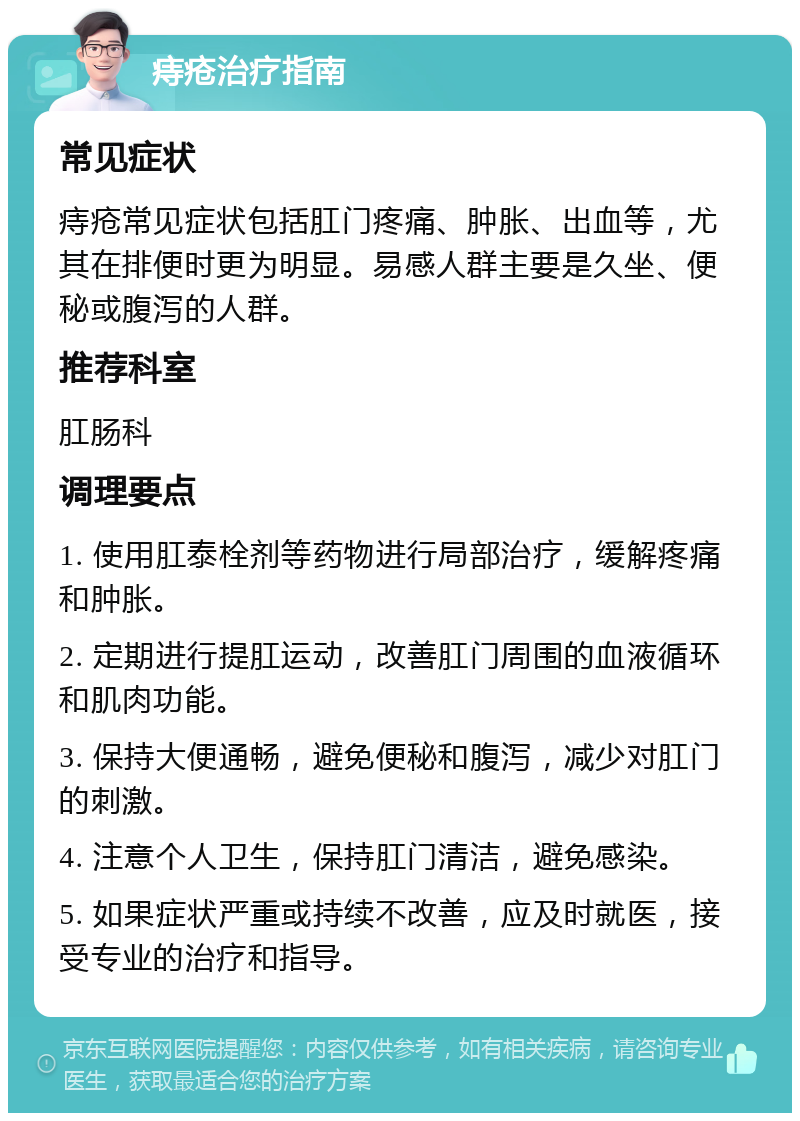 痔疮治疗指南 常见症状 痔疮常见症状包括肛门疼痛、肿胀、出血等，尤其在排便时更为明显。易感人群主要是久坐、便秘或腹泻的人群。 推荐科室 肛肠科 调理要点 1. 使用肛泰栓剂等药物进行局部治疗，缓解疼痛和肿胀。 2. 定期进行提肛运动，改善肛门周围的血液循环和肌肉功能。 3. 保持大便通畅，避免便秘和腹泻，减少对肛门的刺激。 4. 注意个人卫生，保持肛门清洁，避免感染。 5. 如果症状严重或持续不改善，应及时就医，接受专业的治疗和指导。