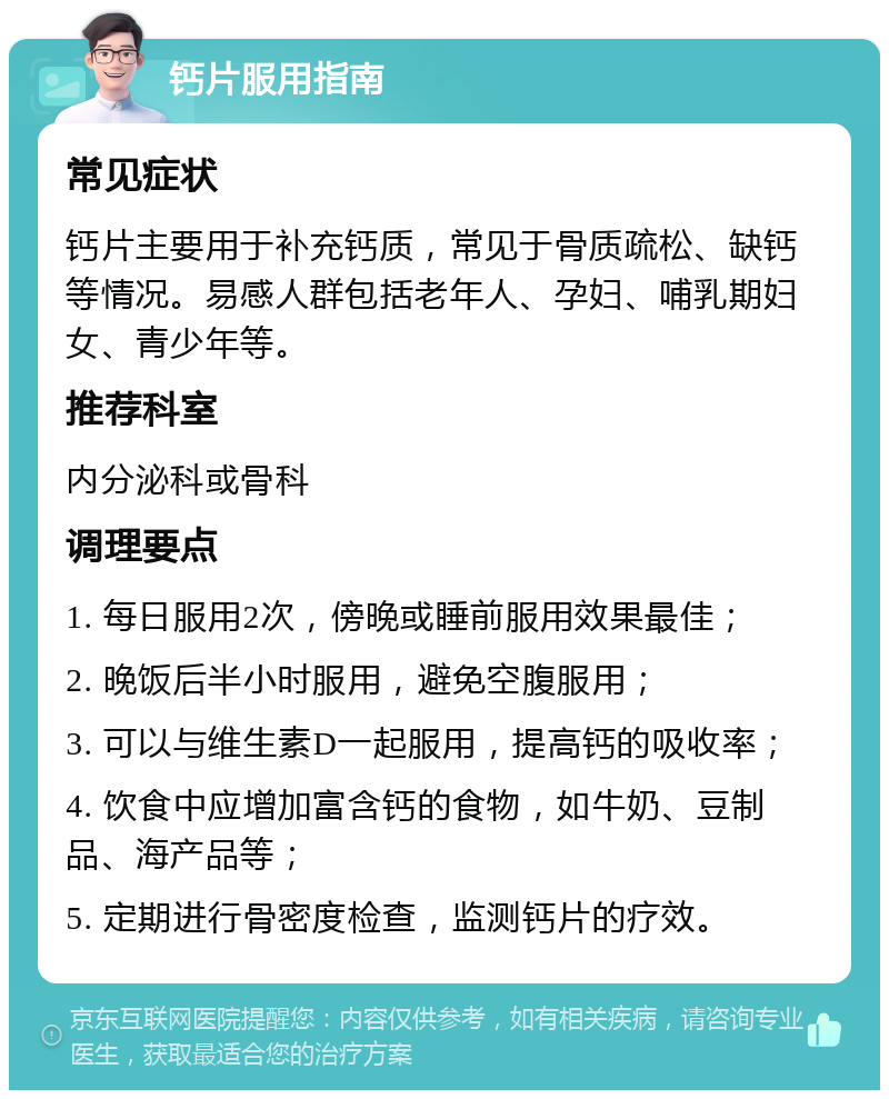 钙片服用指南 常见症状 钙片主要用于补充钙质，常见于骨质疏松、缺钙等情况。易感人群包括老年人、孕妇、哺乳期妇女、青少年等。 推荐科室 内分泌科或骨科 调理要点 1. 每日服用2次，傍晚或睡前服用效果最佳； 2. 晚饭后半小时服用，避免空腹服用； 3. 可以与维生素D一起服用，提高钙的吸收率； 4. 饮食中应增加富含钙的食物，如牛奶、豆制品、海产品等； 5. 定期进行骨密度检查，监测钙片的疗效。