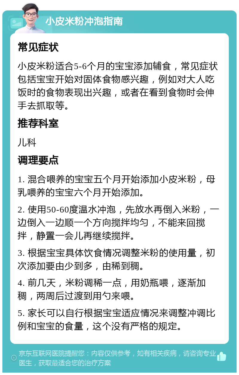 小皮米粉冲泡指南 常见症状 小皮米粉适合5-6个月的宝宝添加辅食，常见症状包括宝宝开始对固体食物感兴趣，例如对大人吃饭时的食物表现出兴趣，或者在看到食物时会伸手去抓取等。 推荐科室 儿科 调理要点 1. 混合喂养的宝宝五个月开始添加小皮米粉，母乳喂养的宝宝六个月开始添加。 2. 使用50-60度温水冲泡，先放水再倒入米粉，一边倒入一边顺一个方向搅拌均匀，不能来回搅拌，静置一会儿再继续搅拌。 3. 根据宝宝具体饮食情况调整米粉的使用量，初次添加要由少到多，由稀到稠。 4. 前几天，米粉调稀一点，用奶瓶喂，逐渐加稠，两周后过渡到用勺来喂。 5. 家长可以自行根据宝宝适应情况来调整冲调比例和宝宝的食量，这个没有严格的规定。