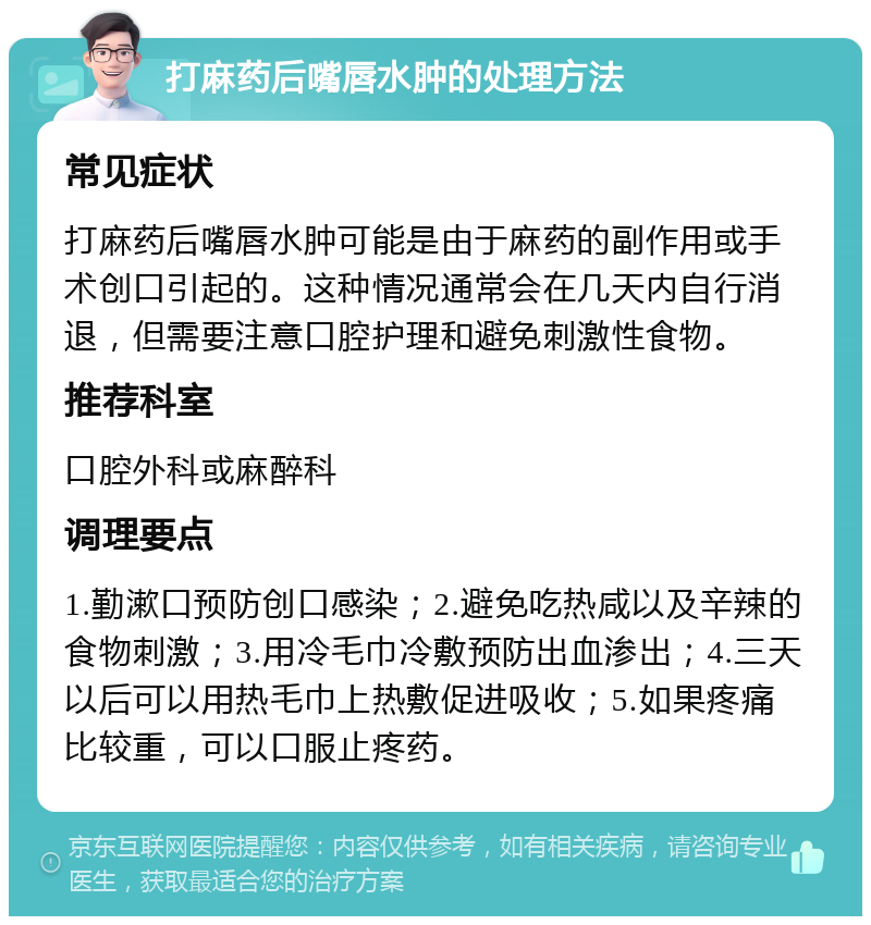 打麻药后嘴唇水肿的处理方法 常见症状 打麻药后嘴唇水肿可能是由于麻药的副作用或手术创口引起的。这种情况通常会在几天内自行消退，但需要注意口腔护理和避免刺激性食物。 推荐科室 口腔外科或麻醉科 调理要点 1.勤漱口预防创口感染；2.避免吃热咸以及辛辣的食物刺激；3.用冷毛巾冷敷预防出血渗出；4.三天以后可以用热毛巾上热敷促进吸收；5.如果疼痛比较重，可以口服止疼药。