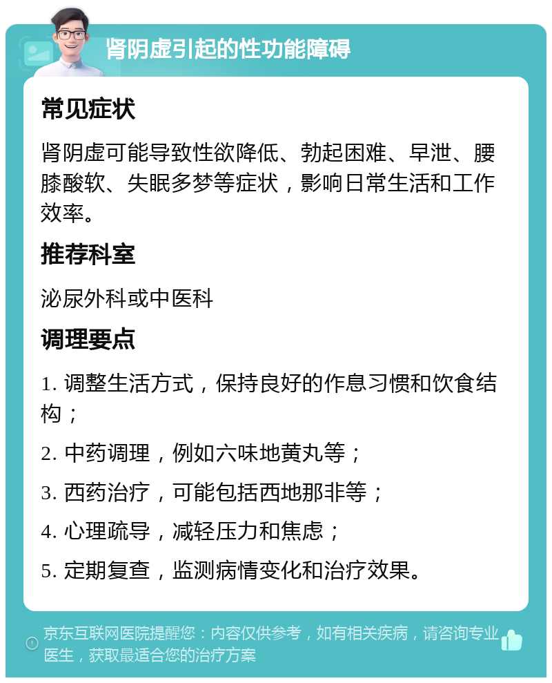 肾阴虚引起的性功能障碍 常见症状 肾阴虚可能导致性欲降低、勃起困难、早泄、腰膝酸软、失眠多梦等症状，影响日常生活和工作效率。 推荐科室 泌尿外科或中医科 调理要点 1. 调整生活方式，保持良好的作息习惯和饮食结构； 2. 中药调理，例如六味地黄丸等； 3. 西药治疗，可能包括西地那非等； 4. 心理疏导，减轻压力和焦虑； 5. 定期复查，监测病情变化和治疗效果。