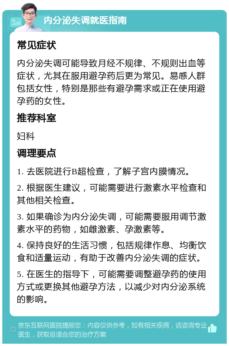 内分泌失调就医指南 常见症状 内分泌失调可能导致月经不规律、不规则出血等症状，尤其在服用避孕药后更为常见。易感人群包括女性，特别是那些有避孕需求或正在使用避孕药的女性。 推荐科室 妇科 调理要点 1. 去医院进行B超检查，了解子宫内膜情况。 2. 根据医生建议，可能需要进行激素水平检查和其他相关检查。 3. 如果确诊为内分泌失调，可能需要服用调节激素水平的药物，如雌激素、孕激素等。 4. 保持良好的生活习惯，包括规律作息、均衡饮食和适量运动，有助于改善内分泌失调的症状。 5. 在医生的指导下，可能需要调整避孕药的使用方式或更换其他避孕方法，以减少对内分泌系统的影响。