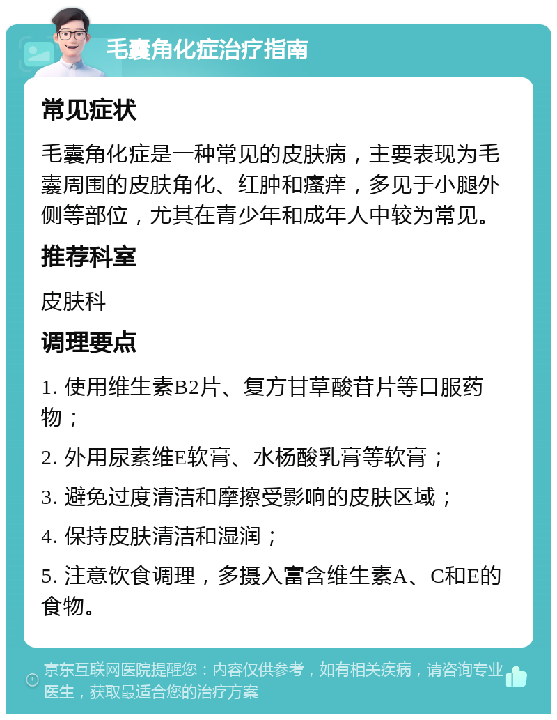 毛囊角化症治疗指南 常见症状 毛囊角化症是一种常见的皮肤病，主要表现为毛囊周围的皮肤角化、红肿和瘙痒，多见于小腿外侧等部位，尤其在青少年和成年人中较为常见。 推荐科室 皮肤科 调理要点 1. 使用维生素B2片、复方甘草酸苷片等口服药物； 2. 外用尿素维E软膏、水杨酸乳膏等软膏； 3. 避免过度清洁和摩擦受影响的皮肤区域； 4. 保持皮肤清洁和湿润； 5. 注意饮食调理，多摄入富含维生素A、C和E的食物。