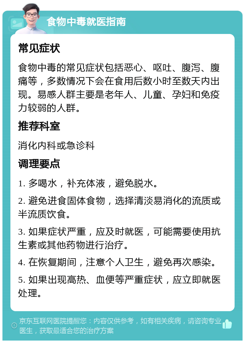 食物中毒就医指南 常见症状 食物中毒的常见症状包括恶心、呕吐、腹泻、腹痛等，多数情况下会在食用后数小时至数天内出现。易感人群主要是老年人、儿童、孕妇和免疫力较弱的人群。 推荐科室 消化内科或急诊科 调理要点 1. 多喝水，补充体液，避免脱水。 2. 避免进食固体食物，选择清淡易消化的流质或半流质饮食。 3. 如果症状严重，应及时就医，可能需要使用抗生素或其他药物进行治疗。 4. 在恢复期间，注意个人卫生，避免再次感染。 5. 如果出现高热、血便等严重症状，应立即就医处理。