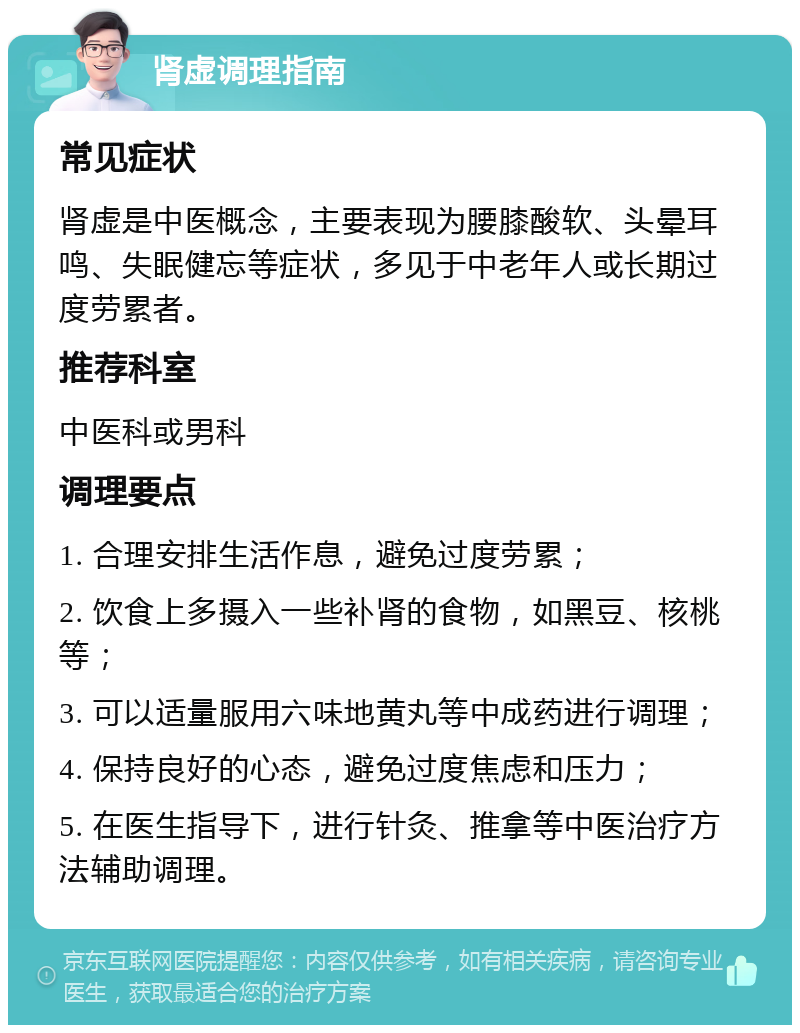 肾虚调理指南 常见症状 肾虚是中医概念，主要表现为腰膝酸软、头晕耳鸣、失眠健忘等症状，多见于中老年人或长期过度劳累者。 推荐科室 中医科或男科 调理要点 1. 合理安排生活作息，避免过度劳累； 2. 饮食上多摄入一些补肾的食物，如黑豆、核桃等； 3. 可以适量服用六味地黄丸等中成药进行调理； 4. 保持良好的心态，避免过度焦虑和压力； 5. 在医生指导下，进行针灸、推拿等中医治疗方法辅助调理。