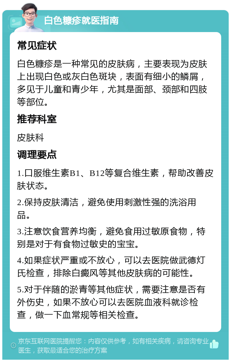 白色糠疹就医指南 常见症状 白色糠疹是一种常见的皮肤病，主要表现为皮肤上出现白色或灰白色斑块，表面有细小的鳞屑，多见于儿童和青少年，尤其是面部、颈部和四肢等部位。 推荐科室 皮肤科 调理要点 1.口服维生素B1、B12等复合维生素，帮助改善皮肤状态。 2.保持皮肤清洁，避免使用刺激性强的洗浴用品。 3.注意饮食营养均衡，避免食用过敏原食物，特别是对于有食物过敏史的宝宝。 4.如果症状严重或不放心，可以去医院做武德灯氏检查，排除白癜风等其他皮肤病的可能性。 5.对于伴随的淤青等其他症状，需要注意是否有外伤史，如果不放心可以去医院血液科就诊检查，做一下血常规等相关检查。