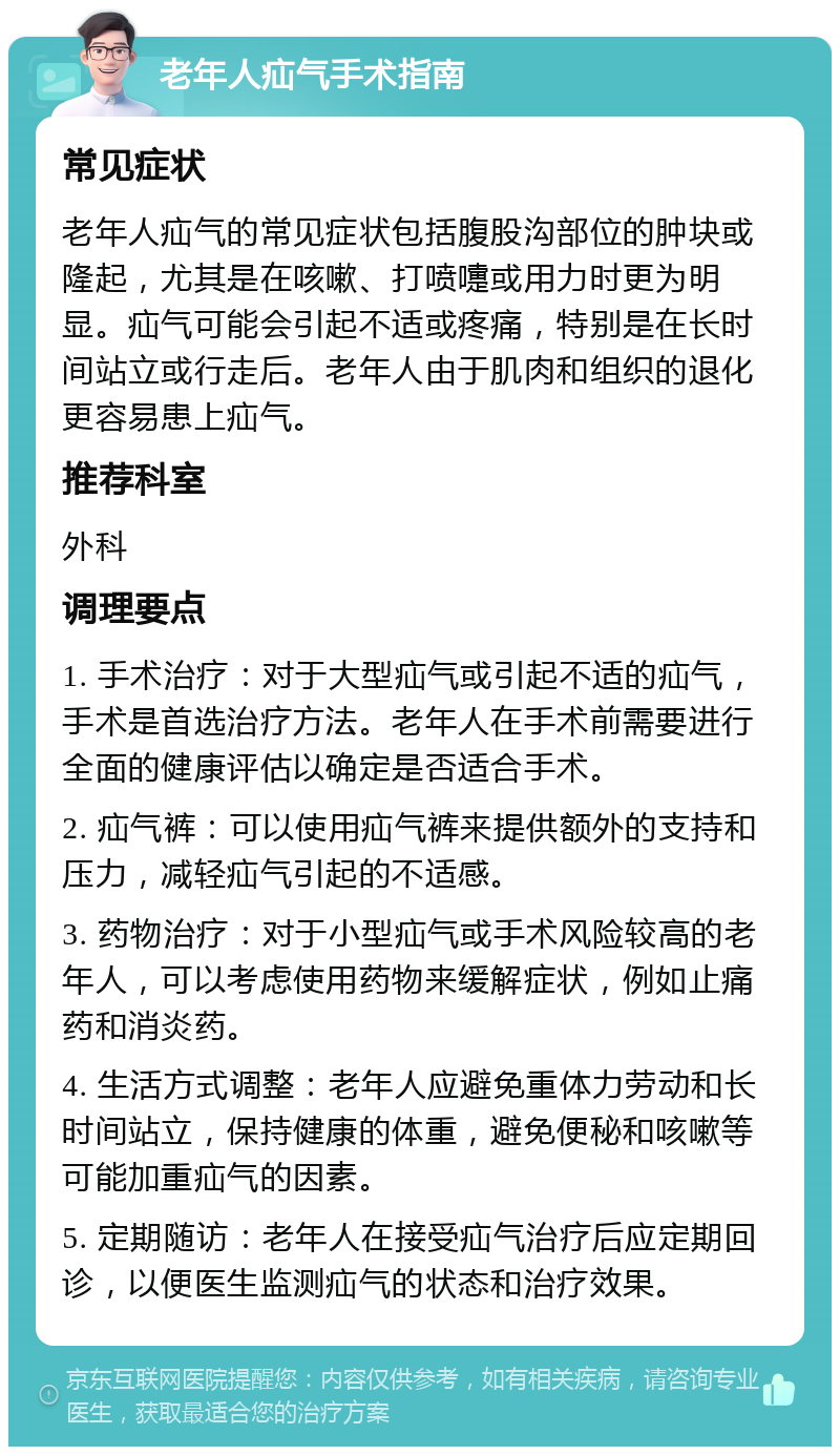 老年人疝气手术指南 常见症状 老年人疝气的常见症状包括腹股沟部位的肿块或隆起，尤其是在咳嗽、打喷嚏或用力时更为明显。疝气可能会引起不适或疼痛，特别是在长时间站立或行走后。老年人由于肌肉和组织的退化更容易患上疝气。 推荐科室 外科 调理要点 1. 手术治疗：对于大型疝气或引起不适的疝气，手术是首选治疗方法。老年人在手术前需要进行全面的健康评估以确定是否适合手术。 2. 疝气裤：可以使用疝气裤来提供额外的支持和压力，减轻疝气引起的不适感。 3. 药物治疗：对于小型疝气或手术风险较高的老年人，可以考虑使用药物来缓解症状，例如止痛药和消炎药。 4. 生活方式调整：老年人应避免重体力劳动和长时间站立，保持健康的体重，避免便秘和咳嗽等可能加重疝气的因素。 5. 定期随访：老年人在接受疝气治疗后应定期回诊，以便医生监测疝气的状态和治疗效果。