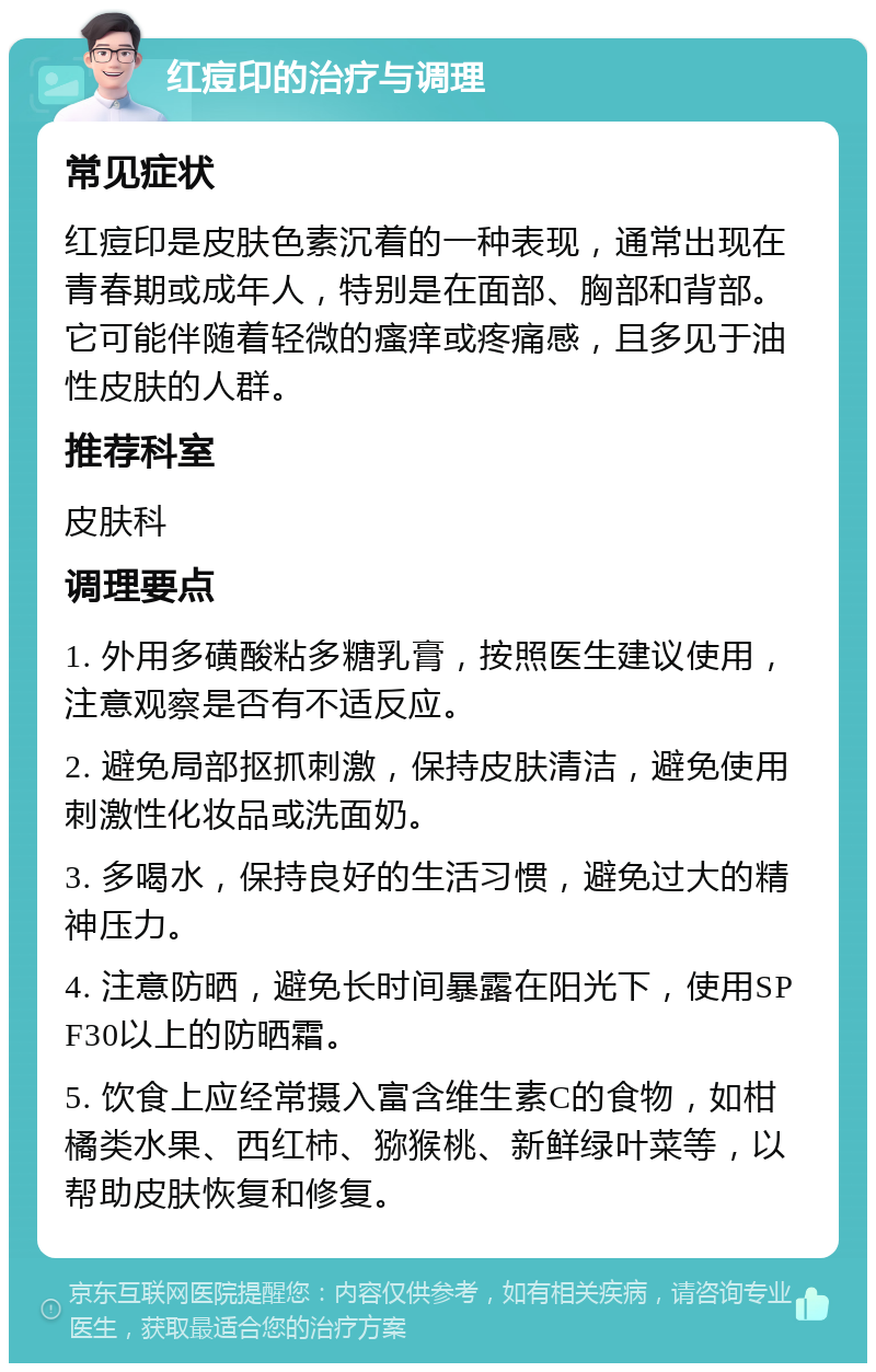 红痘印的治疗与调理 常见症状 红痘印是皮肤色素沉着的一种表现，通常出现在青春期或成年人，特别是在面部、胸部和背部。它可能伴随着轻微的瘙痒或疼痛感，且多见于油性皮肤的人群。 推荐科室 皮肤科 调理要点 1. 外用多磺酸粘多糖乳膏，按照医生建议使用，注意观察是否有不适反应。 2. 避免局部抠抓刺激，保持皮肤清洁，避免使用刺激性化妆品或洗面奶。 3. 多喝水，保持良好的生活习惯，避免过大的精神压力。 4. 注意防晒，避免长时间暴露在阳光下，使用SPF30以上的防晒霜。 5. 饮食上应经常摄入富含维生素C的食物，如柑橘类水果、西红柿、猕猴桃、新鲜绿叶菜等，以帮助皮肤恢复和修复。