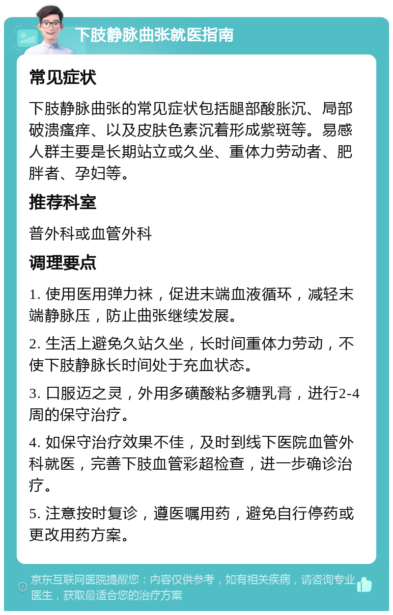 下肢静脉曲张就医指南 常见症状 下肢静脉曲张的常见症状包括腿部酸胀沉、局部破溃瘙痒、以及皮肤色素沉着形成紫斑等。易感人群主要是长期站立或久坐、重体力劳动者、肥胖者、孕妇等。 推荐科室 普外科或血管外科 调理要点 1. 使用医用弹力袜，促进末端血液循环，减轻末端静脉压，防止曲张继续发展。 2. 生活上避免久站久坐，长时间重体力劳动，不使下肢静脉长时间处于充血状态。 3. 口服迈之灵，外用多磺酸粘多糖乳膏，进行2-4周的保守治疗。 4. 如保守治疗效果不佳，及时到线下医院血管外科就医，完善下肢血管彩超检查，进一步确诊治疗。 5. 注意按时复诊，遵医嘱用药，避免自行停药或更改用药方案。