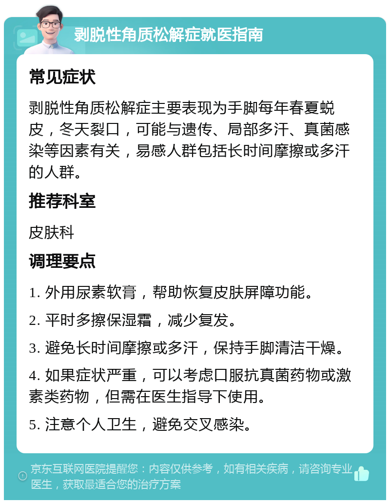 剥脱性角质松解症就医指南 常见症状 剥脱性角质松解症主要表现为手脚每年春夏蜕皮，冬天裂口，可能与遗传、局部多汗、真菌感染等因素有关，易感人群包括长时间摩擦或多汗的人群。 推荐科室 皮肤科 调理要点 1. 外用尿素软膏，帮助恢复皮肤屏障功能。 2. 平时多擦保湿霜，减少复发。 3. 避免长时间摩擦或多汗，保持手脚清洁干燥。 4. 如果症状严重，可以考虑口服抗真菌药物或激素类药物，但需在医生指导下使用。 5. 注意个人卫生，避免交叉感染。