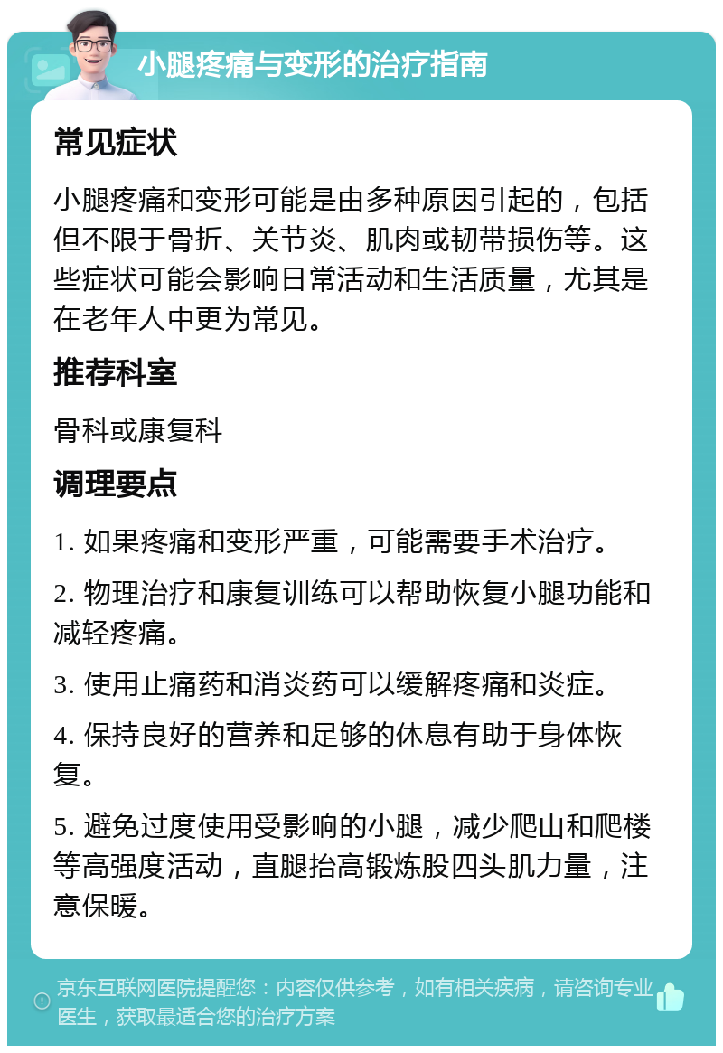 小腿疼痛与变形的治疗指南 常见症状 小腿疼痛和变形可能是由多种原因引起的，包括但不限于骨折、关节炎、肌肉或韧带损伤等。这些症状可能会影响日常活动和生活质量，尤其是在老年人中更为常见。 推荐科室 骨科或康复科 调理要点 1. 如果疼痛和变形严重，可能需要手术治疗。 2. 物理治疗和康复训练可以帮助恢复小腿功能和减轻疼痛。 3. 使用止痛药和消炎药可以缓解疼痛和炎症。 4. 保持良好的营养和足够的休息有助于身体恢复。 5. 避免过度使用受影响的小腿，减少爬山和爬楼等高强度活动，直腿抬高锻炼股四头肌力量，注意保暖。