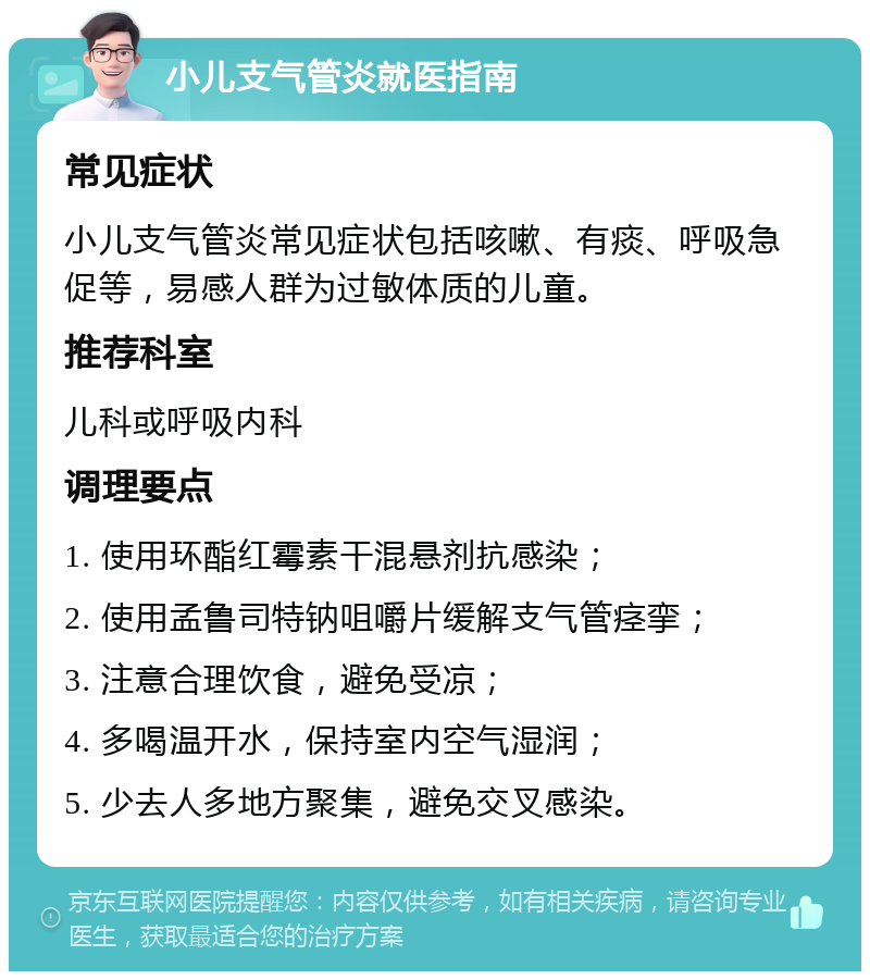 小儿支气管炎就医指南 常见症状 小儿支气管炎常见症状包括咳嗽、有痰、呼吸急促等，易感人群为过敏体质的儿童。 推荐科室 儿科或呼吸内科 调理要点 1. 使用环酯红霉素干混悬剂抗感染； 2. 使用孟鲁司特钠咀嚼片缓解支气管痉挛； 3. 注意合理饮食，避免受凉； 4. 多喝温开水，保持室内空气湿润； 5. 少去人多地方聚集，避免交叉感染。