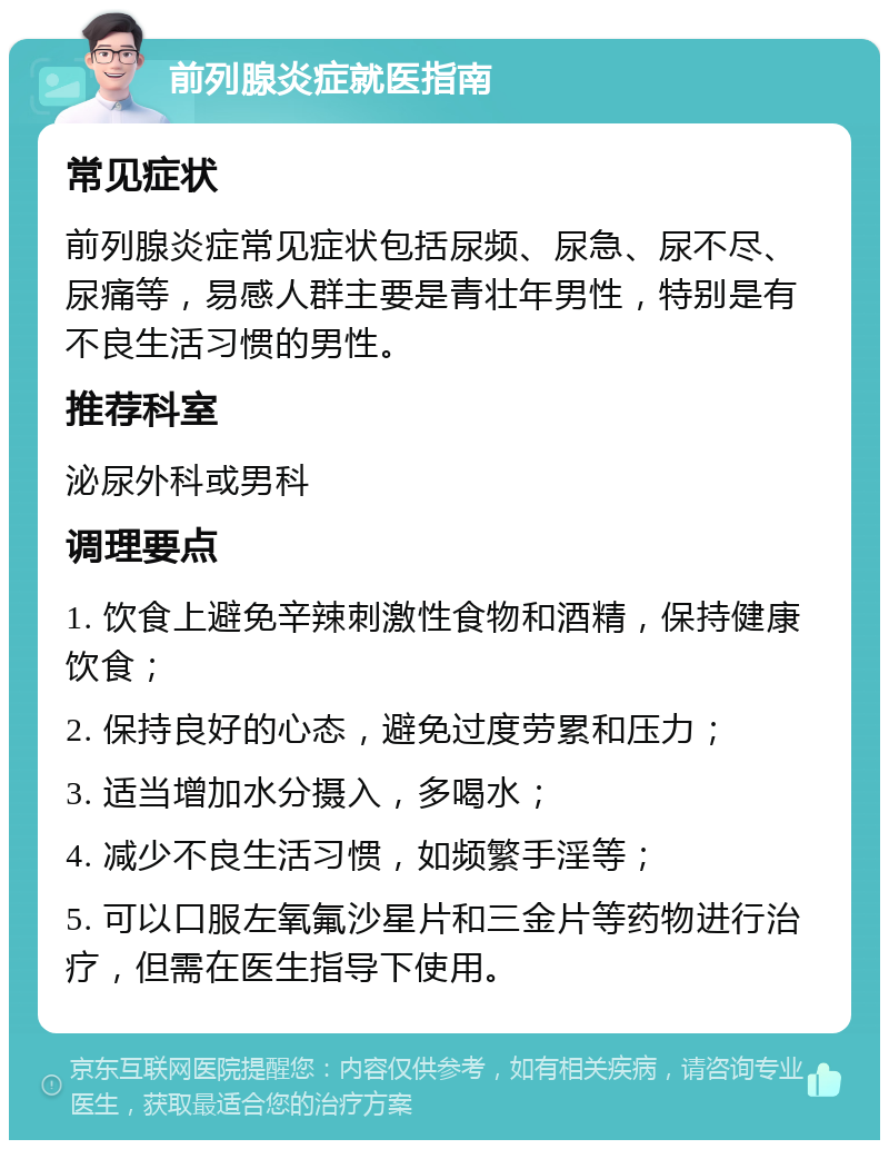 前列腺炎症就医指南 常见症状 前列腺炎症常见症状包括尿频、尿急、尿不尽、尿痛等，易感人群主要是青壮年男性，特别是有不良生活习惯的男性。 推荐科室 泌尿外科或男科 调理要点 1. 饮食上避免辛辣刺激性食物和酒精，保持健康饮食； 2. 保持良好的心态，避免过度劳累和压力； 3. 适当增加水分摄入，多喝水； 4. 减少不良生活习惯，如频繁手淫等； 5. 可以口服左氧氟沙星片和三金片等药物进行治疗，但需在医生指导下使用。