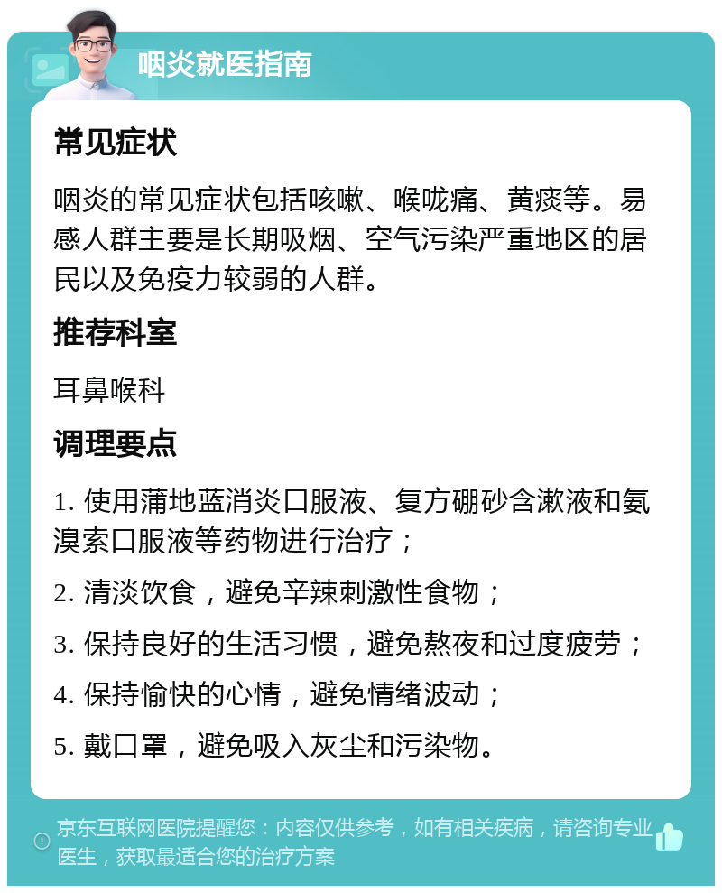 咽炎就医指南 常见症状 咽炎的常见症状包括咳嗽、喉咙痛、黄痰等。易感人群主要是长期吸烟、空气污染严重地区的居民以及免疫力较弱的人群。 推荐科室 耳鼻喉科 调理要点 1. 使用蒲地蓝消炎口服液、复方硼砂含漱液和氨溴索口服液等药物进行治疗； 2. 清淡饮食，避免辛辣刺激性食物； 3. 保持良好的生活习惯，避免熬夜和过度疲劳； 4. 保持愉快的心情，避免情绪波动； 5. 戴口罩，避免吸入灰尘和污染物。