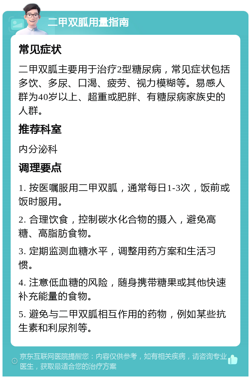 二甲双胍用量指南 常见症状 二甲双胍主要用于治疗2型糖尿病，常见症状包括多饮、多尿、口渴、疲劳、视力模糊等。易感人群为40岁以上、超重或肥胖、有糖尿病家族史的人群。 推荐科室 内分泌科 调理要点 1. 按医嘱服用二甲双胍，通常每日1-3次，饭前或饭时服用。 2. 合理饮食，控制碳水化合物的摄入，避免高糖、高脂肪食物。 3. 定期监测血糖水平，调整用药方案和生活习惯。 4. 注意低血糖的风险，随身携带糖果或其他快速补充能量的食物。 5. 避免与二甲双胍相互作用的药物，例如某些抗生素和利尿剂等。