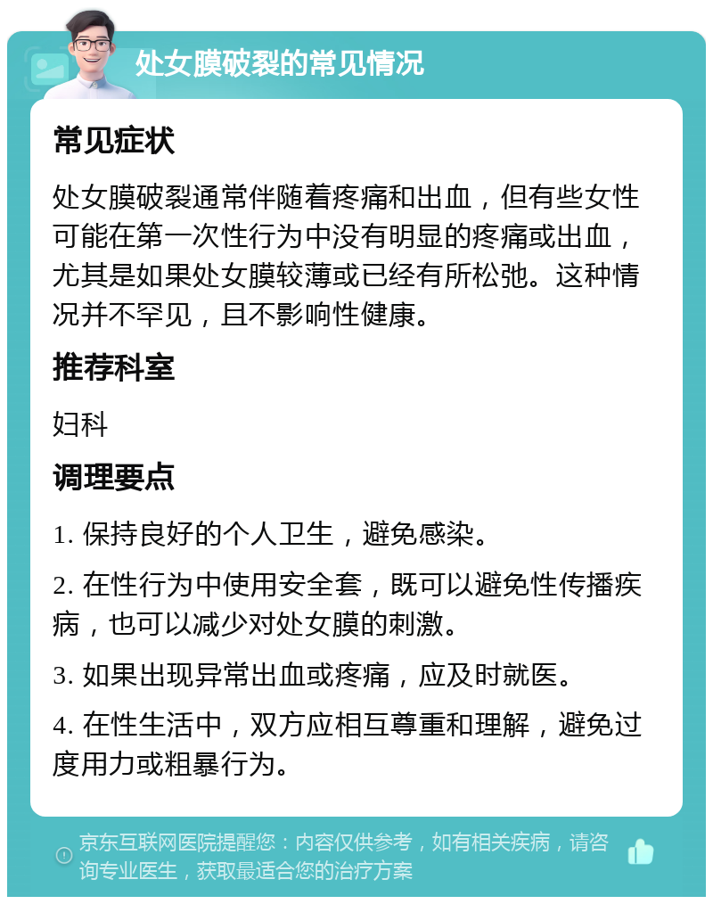 处女膜破裂的常见情况 常见症状 处女膜破裂通常伴随着疼痛和出血，但有些女性可能在第一次性行为中没有明显的疼痛或出血，尤其是如果处女膜较薄或已经有所松弛。这种情况并不罕见，且不影响性健康。 推荐科室 妇科 调理要点 1. 保持良好的个人卫生，避免感染。 2. 在性行为中使用安全套，既可以避免性传播疾病，也可以减少对处女膜的刺激。 3. 如果出现异常出血或疼痛，应及时就医。 4. 在性生活中，双方应相互尊重和理解，避免过度用力或粗暴行为。