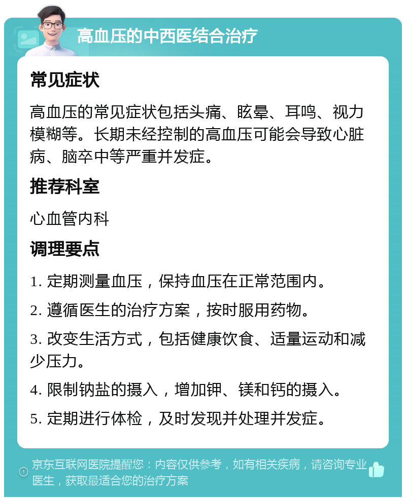 高血压的中西医结合治疗 常见症状 高血压的常见症状包括头痛、眩晕、耳鸣、视力模糊等。长期未经控制的高血压可能会导致心脏病、脑卒中等严重并发症。 推荐科室 心血管内科 调理要点 1. 定期测量血压，保持血压在正常范围内。 2. 遵循医生的治疗方案，按时服用药物。 3. 改变生活方式，包括健康饮食、适量运动和减少压力。 4. 限制钠盐的摄入，增加钾、镁和钙的摄入。 5. 定期进行体检，及时发现并处理并发症。