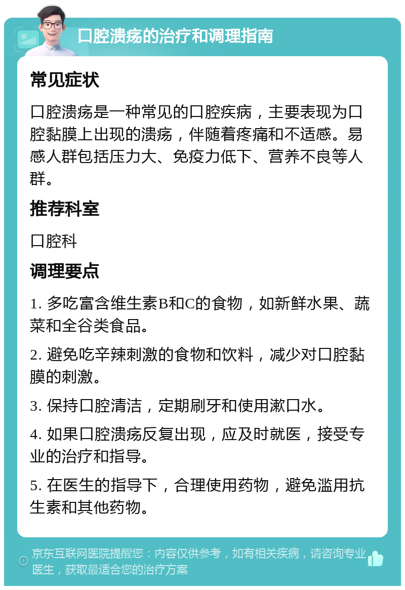 口腔溃疡的治疗和调理指南 常见症状 口腔溃疡是一种常见的口腔疾病，主要表现为口腔黏膜上出现的溃疡，伴随着疼痛和不适感。易感人群包括压力大、免疫力低下、营养不良等人群。 推荐科室 口腔科 调理要点 1. 多吃富含维生素B和C的食物，如新鲜水果、蔬菜和全谷类食品。 2. 避免吃辛辣刺激的食物和饮料，减少对口腔黏膜的刺激。 3. 保持口腔清洁，定期刷牙和使用漱口水。 4. 如果口腔溃疡反复出现，应及时就医，接受专业的治疗和指导。 5. 在医生的指导下，合理使用药物，避免滥用抗生素和其他药物。