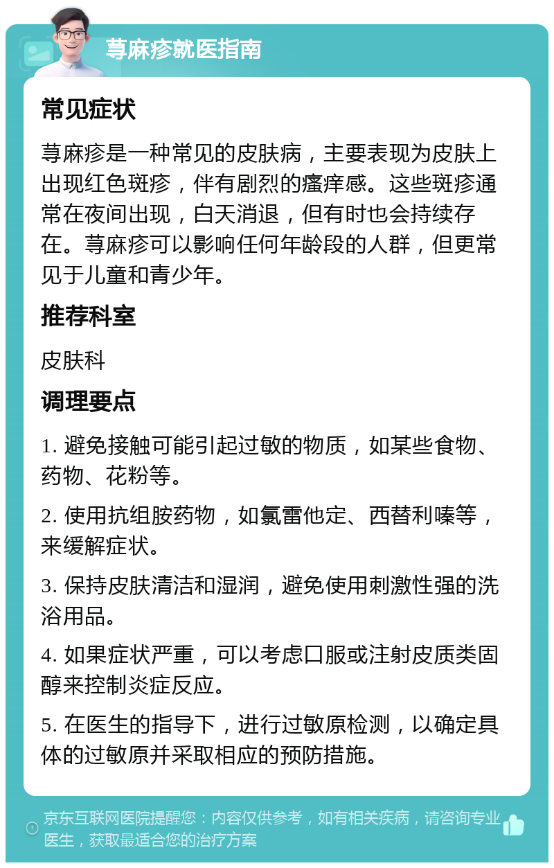 荨麻疹就医指南 常见症状 荨麻疹是一种常见的皮肤病，主要表现为皮肤上出现红色斑疹，伴有剧烈的瘙痒感。这些斑疹通常在夜间出现，白天消退，但有时也会持续存在。荨麻疹可以影响任何年龄段的人群，但更常见于儿童和青少年。 推荐科室 皮肤科 调理要点 1. 避免接触可能引起过敏的物质，如某些食物、药物、花粉等。 2. 使用抗组胺药物，如氯雷他定、西替利嗪等，来缓解症状。 3. 保持皮肤清洁和湿润，避免使用刺激性强的洗浴用品。 4. 如果症状严重，可以考虑口服或注射皮质类固醇来控制炎症反应。 5. 在医生的指导下，进行过敏原检测，以确定具体的过敏原并采取相应的预防措施。