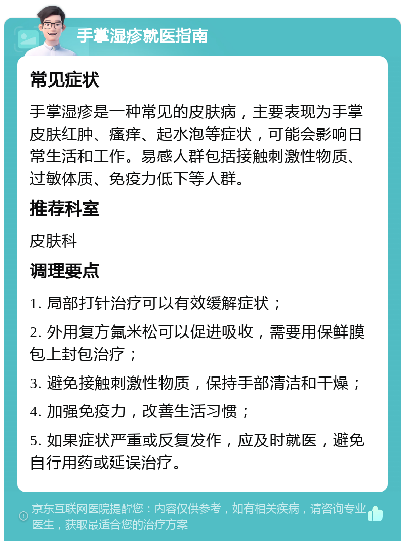 手掌湿疹就医指南 常见症状 手掌湿疹是一种常见的皮肤病，主要表现为手掌皮肤红肿、瘙痒、起水泡等症状，可能会影响日常生活和工作。易感人群包括接触刺激性物质、过敏体质、免疫力低下等人群。 推荐科室 皮肤科 调理要点 1. 局部打针治疗可以有效缓解症状； 2. 外用复方氟米松可以促进吸收，需要用保鲜膜包上封包治疗； 3. 避免接触刺激性物质，保持手部清洁和干燥； 4. 加强免疫力，改善生活习惯； 5. 如果症状严重或反复发作，应及时就医，避免自行用药或延误治疗。