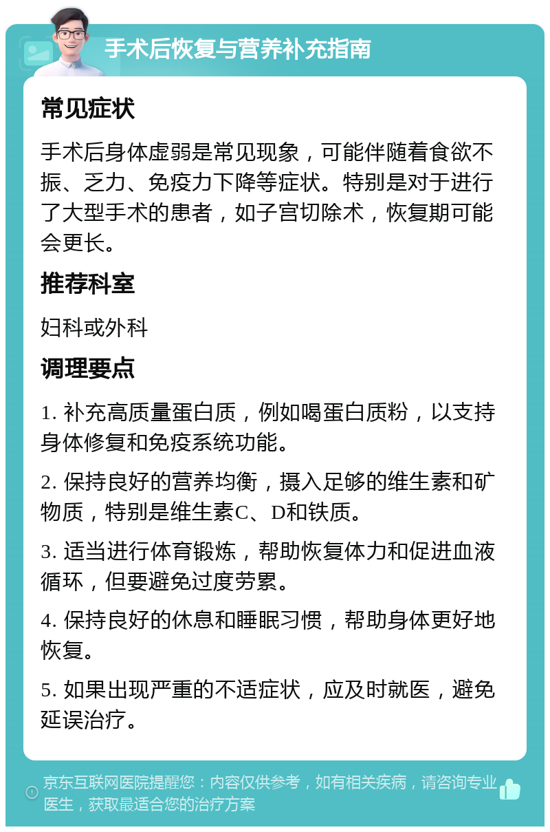 手术后恢复与营养补充指南 常见症状 手术后身体虚弱是常见现象，可能伴随着食欲不振、乏力、免疫力下降等症状。特别是对于进行了大型手术的患者，如子宫切除术，恢复期可能会更长。 推荐科室 妇科或外科 调理要点 1. 补充高质量蛋白质，例如喝蛋白质粉，以支持身体修复和免疫系统功能。 2. 保持良好的营养均衡，摄入足够的维生素和矿物质，特别是维生素C、D和铁质。 3. 适当进行体育锻炼，帮助恢复体力和促进血液循环，但要避免过度劳累。 4. 保持良好的休息和睡眠习惯，帮助身体更好地恢复。 5. 如果出现严重的不适症状，应及时就医，避免延误治疗。