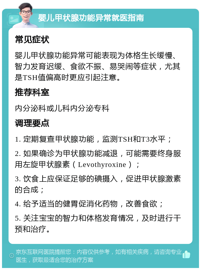 婴儿甲状腺功能异常就医指南 常见症状 婴儿甲状腺功能异常可能表现为体格生长缓慢、智力发育迟缓、食欲不振、易哭闹等症状，尤其是TSH值偏高时更应引起注意。 推荐科室 内分泌科或儿科内分泌专科 调理要点 1. 定期复查甲状腺功能，监测TSH和T3水平； 2. 如果确诊为甲状腺功能减退，可能需要终身服用左旋甲状腺素（Levothyroxine）； 3. 饮食上应保证足够的碘摄入，促进甲状腺激素的合成； 4. 给予适当的健胃促消化药物，改善食欲； 5. 关注宝宝的智力和体格发育情况，及时进行干预和治疗。