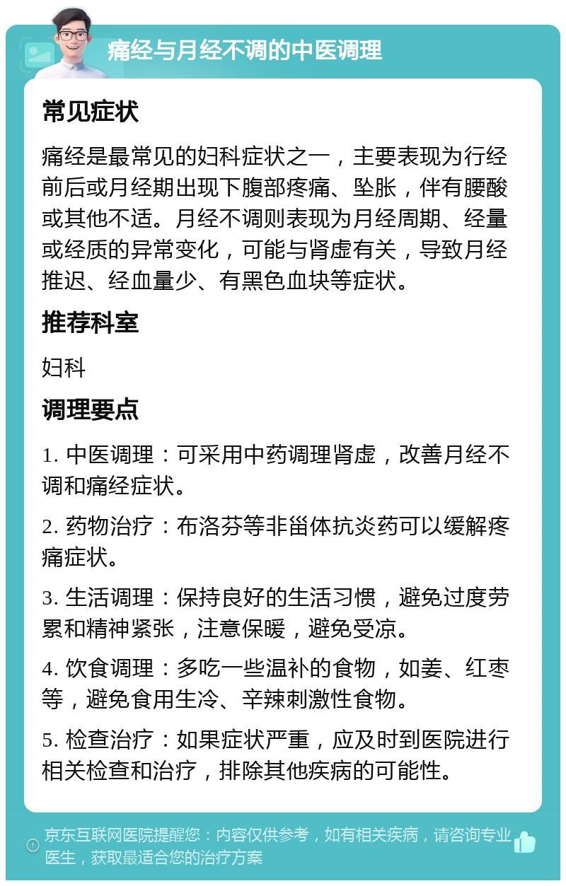 痛经与月经不调的中医调理 常见症状 痛经是最常见的妇科症状之一，主要表现为行经前后或月经期出现下腹部疼痛、坠胀，伴有腰酸或其他不适。月经不调则表现为月经周期、经量或经质的异常变化，可能与肾虚有关，导致月经推迟、经血量少、有黑色血块等症状。 推荐科室 妇科 调理要点 1. 中医调理：可采用中药调理肾虚，改善月经不调和痛经症状。 2. 药物治疗：布洛芬等非甾体抗炎药可以缓解疼痛症状。 3. 生活调理：保持良好的生活习惯，避免过度劳累和精神紧张，注意保暖，避免受凉。 4. 饮食调理：多吃一些温补的食物，如姜、红枣等，避免食用生冷、辛辣刺激性食物。 5. 检查治疗：如果症状严重，应及时到医院进行相关检查和治疗，排除其他疾病的可能性。