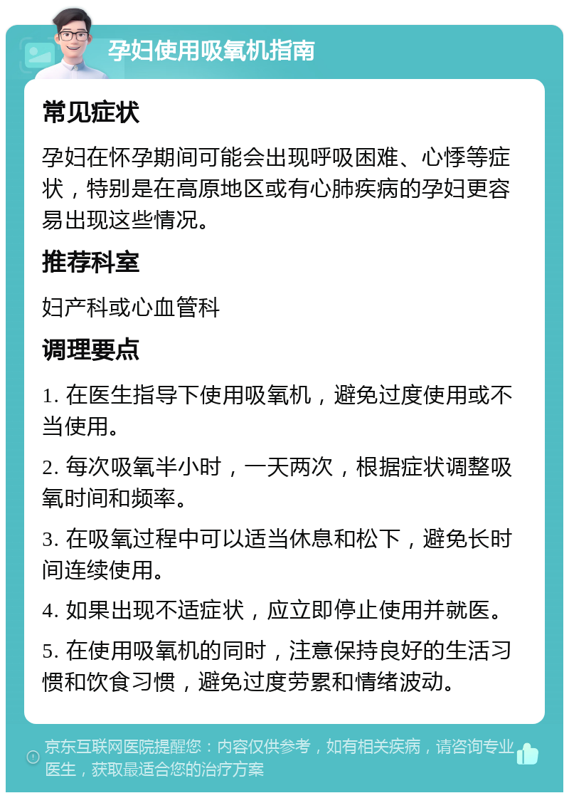 孕妇使用吸氧机指南 常见症状 孕妇在怀孕期间可能会出现呼吸困难、心悸等症状，特别是在高原地区或有心肺疾病的孕妇更容易出现这些情况。 推荐科室 妇产科或心血管科 调理要点 1. 在医生指导下使用吸氧机，避免过度使用或不当使用。 2. 每次吸氧半小时，一天两次，根据症状调整吸氧时间和频率。 3. 在吸氧过程中可以适当休息和松下，避免长时间连续使用。 4. 如果出现不适症状，应立即停止使用并就医。 5. 在使用吸氧机的同时，注意保持良好的生活习惯和饮食习惯，避免过度劳累和情绪波动。