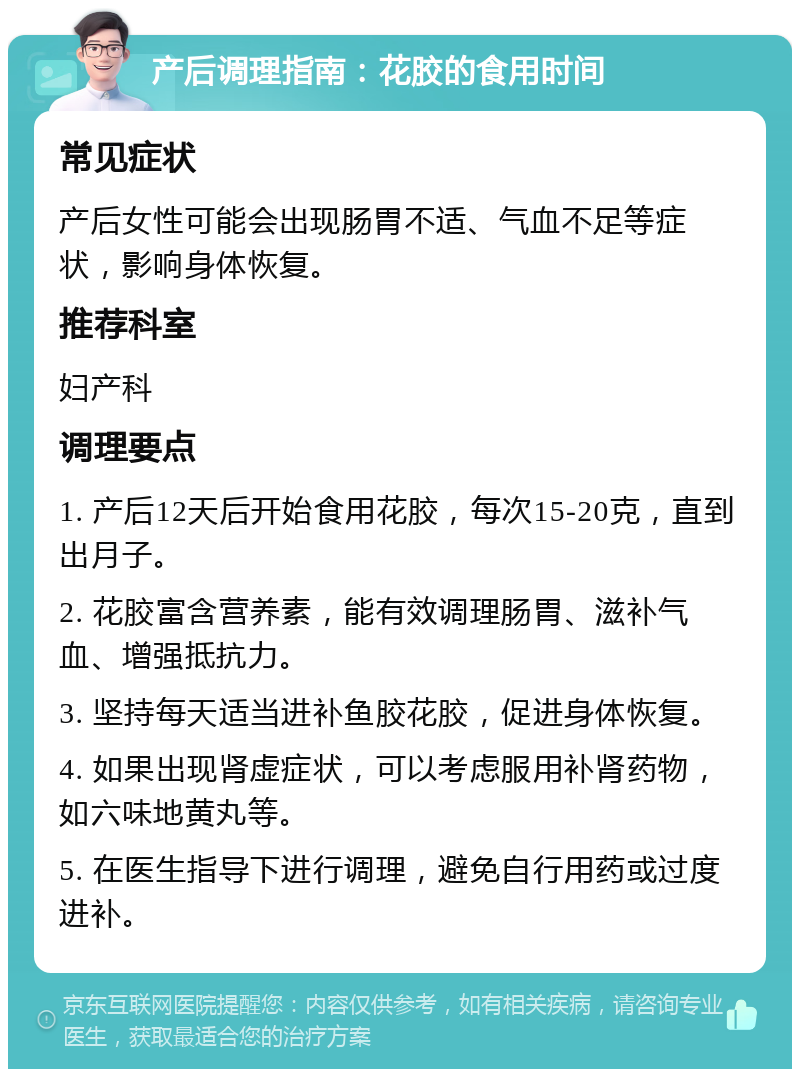 产后调理指南：花胶的食用时间 常见症状 产后女性可能会出现肠胃不适、气血不足等症状，影响身体恢复。 推荐科室 妇产科 调理要点 1. 产后12天后开始食用花胶，每次15-20克，直到出月子。 2. 花胶富含营养素，能有效调理肠胃、滋补气血、增强抵抗力。 3. 坚持每天适当进补鱼胶花胶，促进身体恢复。 4. 如果出现肾虚症状，可以考虑服用补肾药物，如六味地黄丸等。 5. 在医生指导下进行调理，避免自行用药或过度进补。