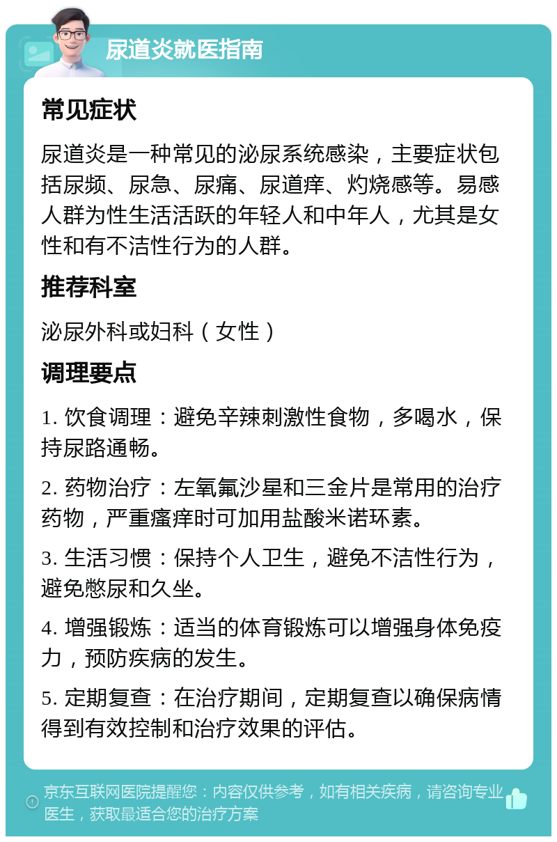 尿道炎就医指南 常见症状 尿道炎是一种常见的泌尿系统感染，主要症状包括尿频、尿急、尿痛、尿道痒、灼烧感等。易感人群为性生活活跃的年轻人和中年人，尤其是女性和有不洁性行为的人群。 推荐科室 泌尿外科或妇科（女性） 调理要点 1. 饮食调理：避免辛辣刺激性食物，多喝水，保持尿路通畅。 2. 药物治疗：左氧氟沙星和三金片是常用的治疗药物，严重瘙痒时可加用盐酸米诺环素。 3. 生活习惯：保持个人卫生，避免不洁性行为，避免憋尿和久坐。 4. 增强锻炼：适当的体育锻炼可以增强身体免疫力，预防疾病的发生。 5. 定期复查：在治疗期间，定期复查以确保病情得到有效控制和治疗效果的评估。